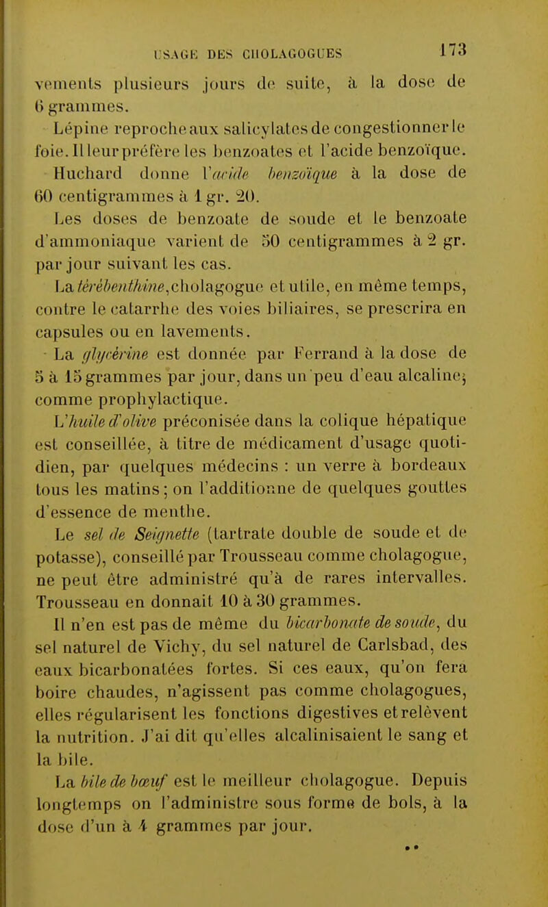 vements plusieurs jours de suite, à la dose de (> grammes. Lépine reproche aux salicylates de congestionner le foie. Il leur préfère les benzoates et l'acide benzoïque. Huchard donne Y acide benzoïque à la dose de 60 centigrammes à 1 gr. 20. Les doses de benzoate de soude et Le benzoate d'ammoniaque varient de 50 centigrammes à 2 gr. par jour suivant les cas. Laftêrèbmthme,ch.oldigogxie et utile, en même temps, contre le catarrhe des voies biliaires, se prescrira en capsules ou en lavements. ■ La glycérine est donnée par Ferrand à la dose de 5 à 15 grammes par jour, dans un peu d'eau alcaline>, comme prophylactique. L'huile d'olive préconisée dans la colique hépatique est conseillée, à titre de médicament d'usage quoti- dien, par quelques médecins : un verre à bordeaux tous les matins ; on l'additionne de quelques gouttes d'essence de menthe. Le sel de Seignette (lartraie double de soude et de potasse), conseillé par Trousseau comme cholagogue, ne peut être administré qu'à de rares intervalles. Trousseau en donnait 10 à 30 grammes. Il n'en est pas de même du bicarbonate de soude, du sel naturel de Vichy, du sel naturel de Carlsbad, des eaux bicarbonatées fortes. Si ces eaux, qu'on fera boire chaudes, n'agissent pas comme cholagogues, elles régularisent les fonctions digestives et relèvent l;i nutrition. J'ai dit qu'elles alcalinisaient le sang et La bile. La bile de bœuf est le meilleur cholagogue. Depuis longtemps on l'administre sons forme de bols, à la dose d'un à \ grammes par jour.