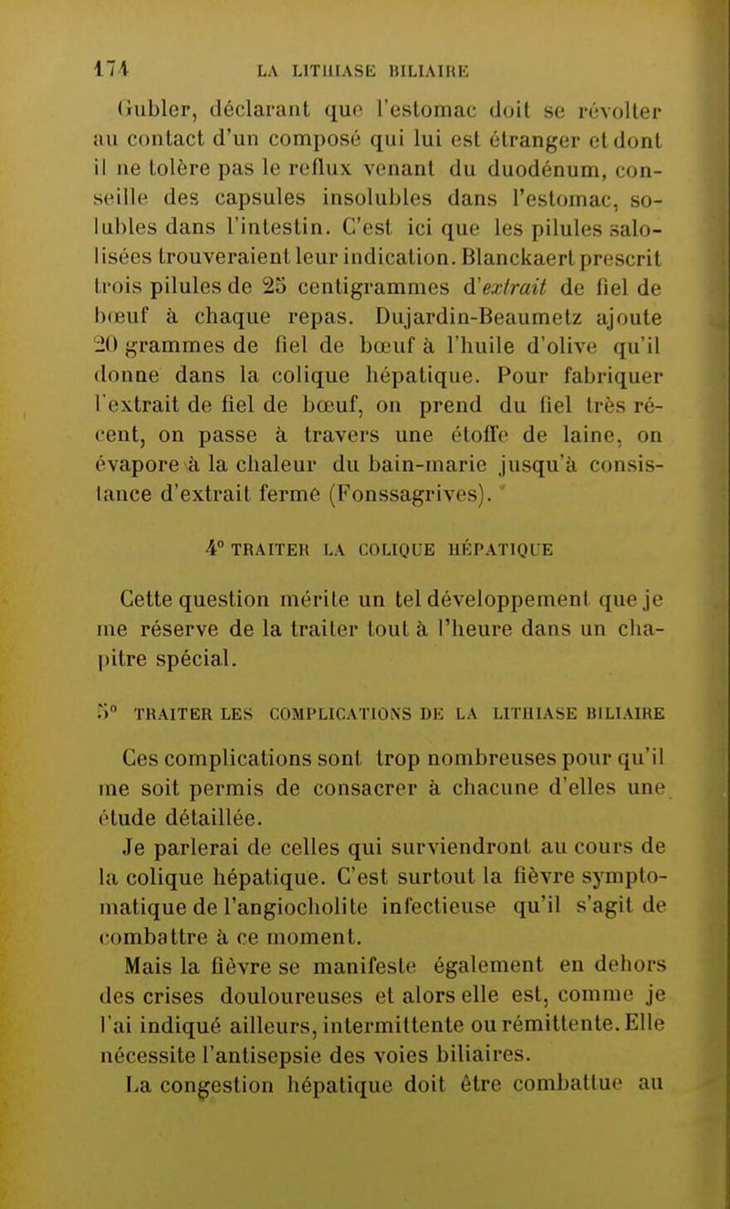 Gubler, déclarant que l'eslomac doil se révolter au contact d'un composé qui lui est étranger et dont il ne tolère pas le reflux venant du duodénum, con- seille des capsules insolubles dans l'estomac, so- lubles dans l'intestin. C'est ici que les pilules salo- I isées trouveraient leur indication. Blanckaerl prescri f trois pilules de 25 centigrammes d'extrait de fiel de bœuf à chaque repas. Dujardin-Beaumetz ajoute -il grammes de fiel de bœuf à l'huile d'olive qu'il donne dans la colique hépatique. Pour fabriquer l'extrait de fiel de bœuf, on prend du fiel très ré- cent, on passe à travers une étoile de laine, on évapore à la chaleur du bain-marie jusqu'à conf- iance d'extrait ferme (Fonssagrives . 4° TRAITER LA COLIQUE HÉPATIQUE Cette question mérite un tel développement que je me réserve de la traiter tout à l'heure dans un cha- pitre spécial. Ti TRAITER LES COMPLICATIONS DE LA LITHIASE BILIAIRE Ces complications sont trop nombreuses pour qu'il me soit permis de consacrer à chacune d'elles une étude détaillée. Je parlerai de celles qui surviendront au cours de la colique hépatique. C'est surtout la fièvre sympto- matique de l'angiocholite infectieuse qu'il s'agit de combattre à ce moment. Mais la fièvre se manifeste également en dehors des crises douloureuses et alors elle est, comme je l'ai indiqué ailleurs, intermittente ou rémittente. Elle nécessite l'antisepsie des voies biliaires. La congestion hépatique doit être combattue au