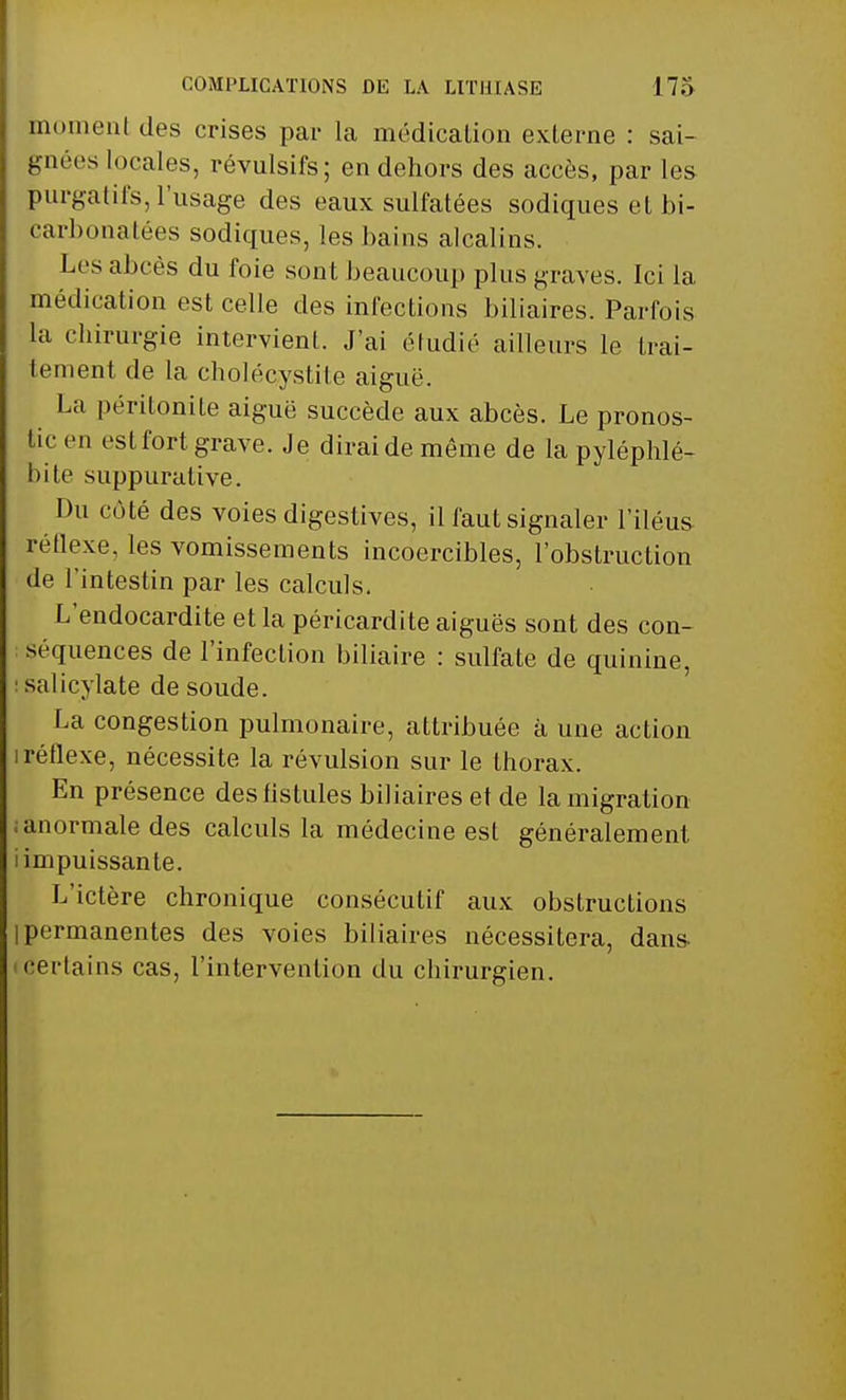 moment des crises par la médication externe : sai- gnées locales, révulsifs; en dehors des accès, par les purgatifs, l'usage des eaux sulfatées sodiques et bi- carbonatées sodiques, les bains alcalins. Les abcès du foie sont, beaucoup pins graves. Ici la médication est celle des infections biliaires. Parfois La chirurgie intervient. J'ai étudié ailleurs le trai- tement de la cholécystile aiguë. La péritonite aiguë succède aux abcès. Le pronos- tic en est fort grave. Je dirai de même de la pyléphlé- bite suppurative. Du côté des voies digestives, il faut signaler l'iléus réflexe, les vomissements incoercibles, l'obstruction de l'intestin par les calculs. L'endocardite et la péricardite aiguës sont des con- séquences de l'infection biliaire : sulfate de quinine, salicylate de soude. La congestion pulmonaire, attribuée à une action i réflexe, nécessite la révulsion sur le thorax. En présence des fistules biliaires et de la migration anormale des calculs la médecine est généralement i impuissante. L'ictère chronique consécutif aux obstructions I permanentes des voies biliaires nécessitera, dans i certains cas, l'intervention du chirurgien.