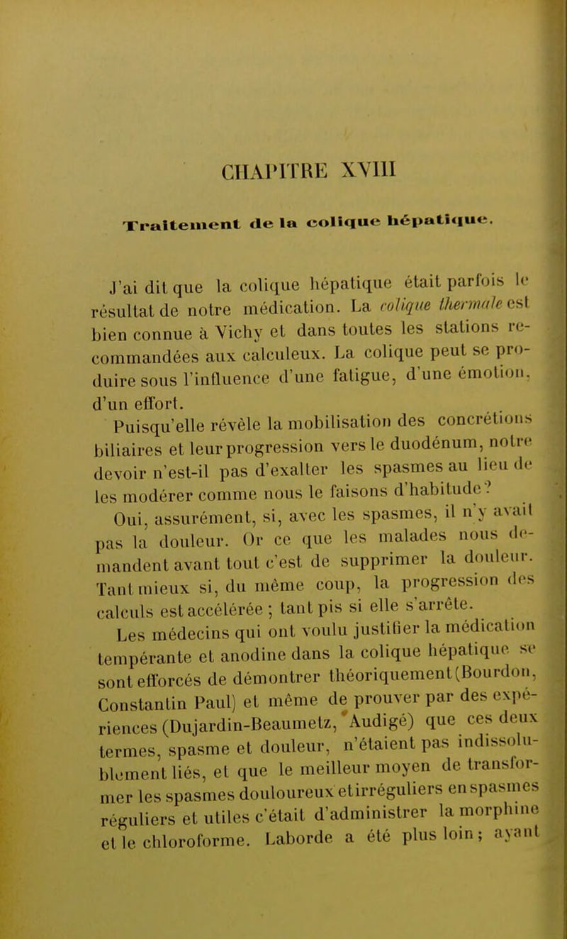 CHAPITRE XVIH Traitement de la colique hépatique. J'ai dit que la colique hépatique était parfois le résultat de notre médication. La colique OiermaUesi bien connue à Vichy et dans toutes les stations re- commandées aux calculeux. La colique peut se pro- duire sous l'influence d'une fatigue, d'une émotion, d'un effort. Puisqu'elle révèle la mobilisation des concrétions biliaires et leur progression vers le duodénum, notre devoir n'est-il pas d'exalter les spasmes au lieu de les modérer comme nous le faisons d'habitude? Oui, assurément, si, avec les spasmes, il n'y axait pas la douleur. Or ce que les malades nous de- mandent avant tout c'est de supprimer la douleur. Tant mieux si, du même coup, la progression des calculs est accélérée ; tant pis si elle s'arrête. Les médecins qui ont voulu justifier la médication tempérante et anodine dans la colique hépatique se sont efforcés de démontrer théoriquement (Bourdon, Constantin Paul) et même de prouver par des expé- riences (Dujardin-Beaumetz, Àudigé) que ces deux termes, spasme et douleur, n'étaient pas indissolu- blement liés, el que le meilleur moyen de transfor- mer les spasmes douloureux etirréguliers enspasmes réguliers et utiles c'était d'administrer la morphine H le chloroforme. Laborde a été pluslo.n; avant