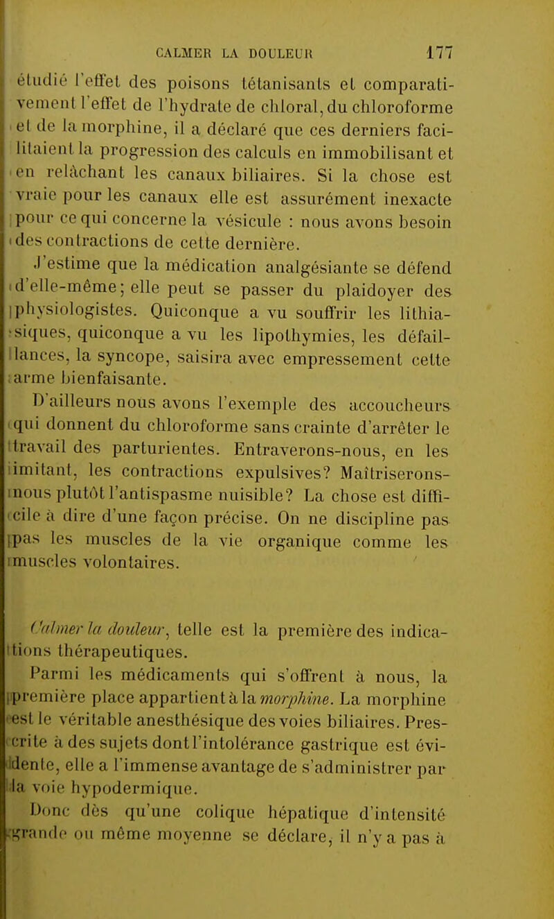 étudié l'effet des poisons tétanisants et comparati- vement l'effet de l'hydrate de chloral, du chloroforme el de la morphine, il a déclaré que ces derniers faci- litaient la progression des calculs en immobilisant et eu relâchant les canaux biliaires. Si la chose est vraie pour les canaux elle est assurément inexacte pour ee qui concerne la vésicule : nous avons besoin des (untractions de cette dernière. J'estime que la médication analgésiante se défend d'elle-même; elle peut se passer du plaidoyer des physiologistes. Quiconque a vu souffrir les lithia- siques, quiconque a vu les lipothymies, les défail- lances, la syncope, saisira avec empressement cette ; arme bienfaisante. D'ailleurs nous avons l'exemple des accoucheurs qui donnent du chloroforme sans crainte d'arrêter le travail des parturientes. Entraverons-nous, en les imitant, les contractions expulsives? Maîtriserons- nous plutôtl'antispasme nuisible? La chose est diffi- cile à dire d'une façon précise. On ne discipline pas pas les muscles de la vie organique comme les imuscles volontaires. Calmer la douleur, telle est la première des indica- tions thérapeutiques. Parmi les médicaments qui s'offrent à nous, la première place appartient à la morphine. La morphine esl le véritable anesthésique des voies biliaires. Pres- crite ii des sujets dont l'intolérance gastrique est évi- dente, elle a l'immense avantage de s'administrer par la voie hypodermique. Donc des qu'une colique hépatique d'intensité grande ou même moyenne se déclare, il n'y a pas à