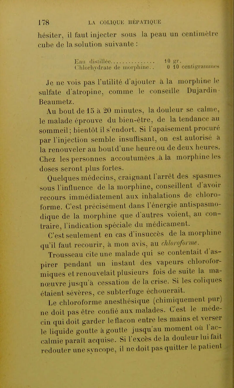 hésiter, il faut injecter sous la peau un centimètre cube de la solution suivante : Eiui distillée 10 gr. Chlorhydrate de morphine. . 0 10 centigramme» Je ue vois pas l'utilité d'ajouter a la morphine le sulfate d'atropine, comme le conseille Dujardin- Beaumetz. Au bout de 15 à 20 minutes, la douleur se calme, le malade éprouve du bien-être, de la tendance an sommeil; bientôt il s'endort. Si l'apaisement procuré par l'injection semble insuffisant, on est autorise a la renouveler au bould'une heure ou de deux heures. Chez lespersonnes accoutumées à la morphine les doses seront plus fortes. Quelques médecins, craignant l'arrêt des spasmes sous l'influence de la morphine, conseillent d'avoir recours immédiatement aux inhalations de chloro- forme. C'est précisément dans l énergie antispasmo- dique de la morphine que d'autres voient, au con- traire, l'indication spéciale du médicament. C'est seulement en cas d'insuccès de la morphine qu'il faut recourir, à mon avis, au chloroforme. Trousseau cite une malade qui se contentait «I as- pirer pendant un instant des vapeurs chlorofor- miques et renouvelait plusieurs fois de suite la ma- nœuvre jusqu'à cessation de la crise. Si les coliques étaient sévères, ce subterfuge échouerait. Le chloroforme anesthésique (chimiquemenl |>ur) ne doit pas être confié aux malades. C'est le méde- cin qui doit garder leflacon entre les mains et verse.' le liquide goutte à goutte jusqu'au moment où 1 ac- calmie paraît acquise. Si L'excès de la douleur lu. la.I redouter une syncope, il ne doit pas quitter le patient