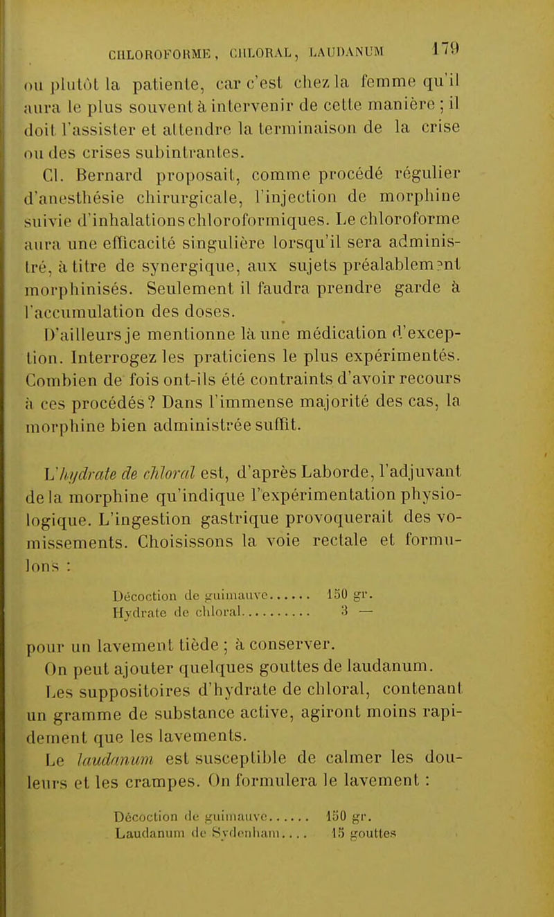 CHLOROFORME, CHLORAL, LAUDANUM ou plutôt la patiente, car c'est chez la femme qu'il aura le plus souvent à intervenir de celte manière ; il doit l'assister et attendre la terminaison de la crise du des crises subintrantes. Cl. Bernard proposait, comme procédé régulier d'anesthésie chirurgicale, l'injection de morphine suivie d'inhalations chloroformiques. Le chloroforme aura une efficacité singulière lorsqu'il sera adminis- tré, à titre de synergique, aux sujets préalablem?nt morphinisés. Seulement il faudra prendre garde à l'accumulation des doses. D'ailleurs je mentionne là une médication d'excep- tion. Interrogez les praticiens le plus expérimentés. Combien de fois ont-ils été contraints d'avoir recours à ces procédés? Dans l'immense majorité des cas, la morphine bien administrée suffit. Vhydrate de chloral est, d'après Laborde, l'adjuvant delà morphine qu'indique l'expérimentation physio- logique. L'ingestion gastrique provoquerait des vo- missements. Choisissons la voie rectale et formu- lons : pour un lavement tiède ; à conserver. On peut ajouter quelques gouttes de laudanum. Les suppositoires d'hydrate de chloral, contenant un gramme de substance active, agiront moins rapi- dement, que les lavements. Le laudanum est susceptible de calmer les dou- leurs et les crampes. On formulera le lavement : Décoction de guimauve Hydrate de chloral 150 gr. 3 — Décoction dé guimauve Laudanum de S\clenham 150 gr. 15 gouttes