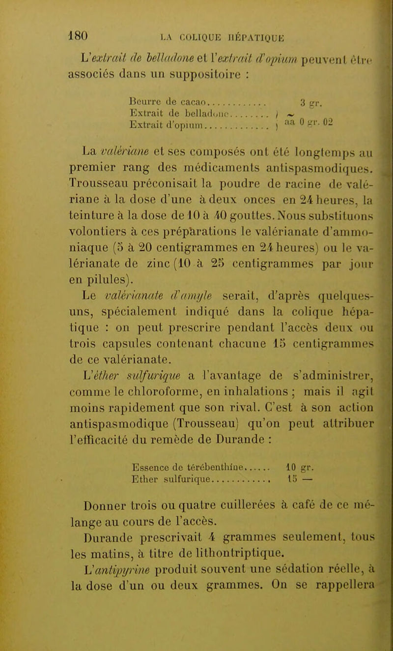 Vextrait de belladone et l'extrait d'opitim peuvent être associés dans un suppositoire : Beurre de cacao Extrait de belladone Extrait d'opium aa 0 gr. 02 3 gr. La valériane et ses composés ont été longtemps au premier rang des médicaments antispasmodiques. Trousseau préconisait la poudre déracine de valé- riane à la dose d'une à deux onces en 24 heures, la teinture à la dose de 10 à 10 gouttes. Nous substituons volontiers à ces préparations le valérianate d'ammo- niaque (5 à 20 centigrammes en 24 heures) ou le va- lérianate de zinc (10 à 25 centigrammes par jour en pilules). Le valérianate d'ample serait, d'après quelques- uns, spécialement indiqué dans la colique hépa- tique : on peut prescrire pendant l'accès deux ou trois capsules contenant chacune 15 centigrammes de ce valérianate. Lïèther sulfurique a l'avantage de s'administrer, comme le chloroforme, en inhalations ; mais il agil moins rapidement que son rival. C'est à son action antispasmodique (Trousseau) qu'on peut attribuer l'efficacité du remède de Durande : Donner trois ou quatre cuillerées à café de ce mé- lange au cours de l'accès. Durande prescrivait 4 grammes seulement, tous les matins, à titre de lithontriptique. Vantvpyrme produit, souvent une sédation réelle, à la dose d'un ou deux grammes. On se rappellera Essence de térébenthiue Ether sulfurique 10 gr. 15 —