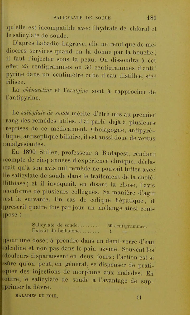 qu'elle est incompatible avec l'hydrate de chloral el le salicylate de soude. D'après Labadie-Lagrave, elle ne rend que de mé- diocres services quand on la donne par la bouche ; il faut l'injecter sous la peau. On dissoudra à cet effet 2o centigrammes ou 50 centigrammes d'anti- pyrine dans un centimètre cube d'eau distillée, sté- rilisée. La phèmcétine et Vexalgine sont à rapprocher de l'antipyrine. Le salicylate de soude mérite d'être mis au premier' rang des remèdes utiles. J'ai parlé déjà à plusieurs reprises de ce médicament. Cholagogue, antipyré- tique, antiseptique biliaire, il est aussi doué de vertus analgésiantes. En 1890 Stiller, professeur à Budapest, rendant compte de cinq années d'expérience clinique, décla- rait qu'à son avis nul remède ne pouvait lutter avec Ile salicylate de soude dans le traitement de la cholé- lithiase; et il invoquait, en disant la chose, l'avis conforme de plusieurs collègues. Sa manière d'agir est la suivante. En cas de colique hépatique, il prescrit quatre fois par jour un mélange ainsi com- iposé : Salicylate de soude 50 centigrammes. Extrait de belladone 1 _ pour une dose; à prendre dans un demi-verre d'eau alcaline et non pas dans le pain azyme. Souvent les douleurs disparaissent en deux jours ; l'action est si sûre qu'on peut, en général, se dispenser de prati- quer des injections de morphine aux malades. En idre, le salicylate de soude a l'avantage de sup- primer la fièvre. MALADIES DU FOIE. a i