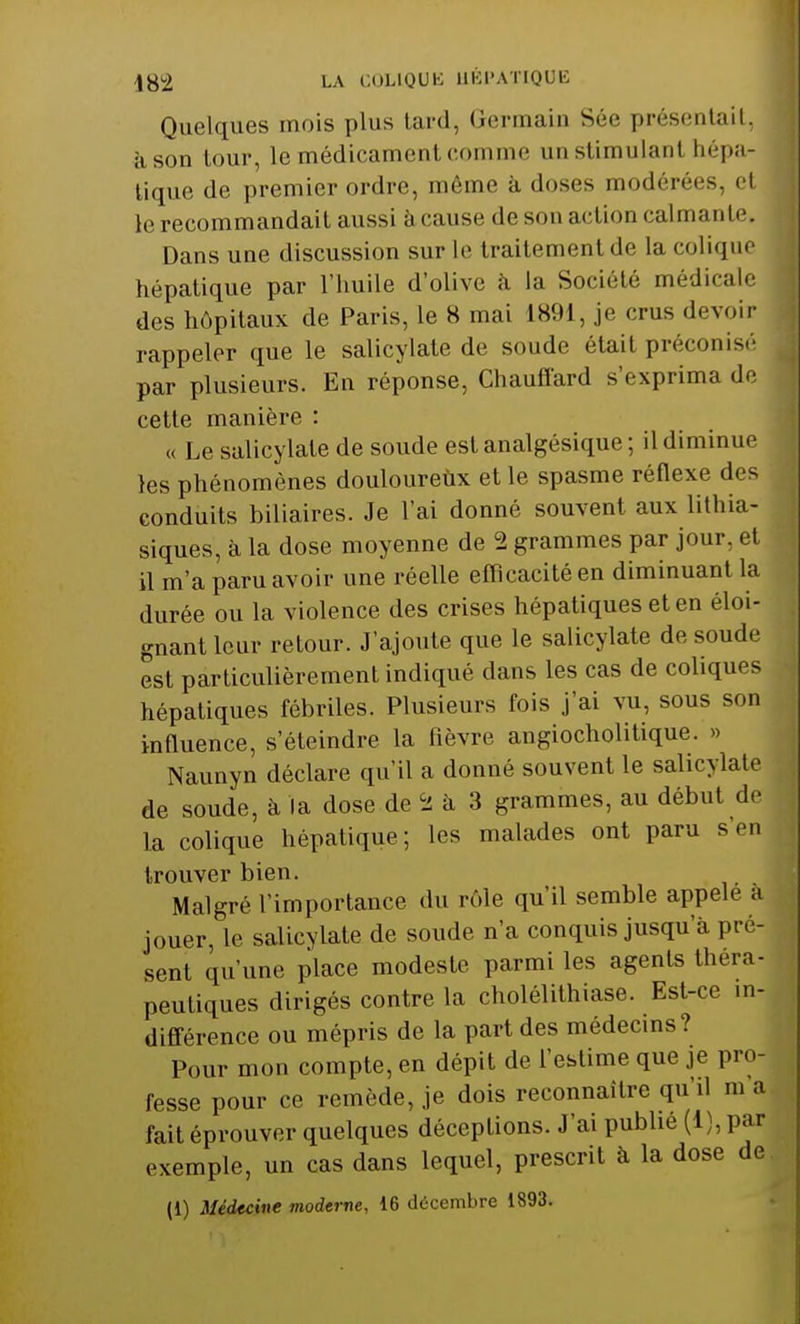 Quelques mois plus tard, Germain Sée présentait, à son tour, le médicament comme an stimulant hépa- tique de premier ordre, même à doses modérées, et le recommandait aussi à cause de son action calmante. Dans une discussion sur le traitement de la colique hépatique par l'huile d'olive à la Société médicale des hôpitaux de Paris, le 8 mai 1891, je crus devoir rappeler que le salicylate de soude était préconisé par plusieurs. En réponse, Chauffard s'exprima de cette manière : « Le salicylate de soude est analgésique ; il diminue les phénomènes douloureux et le spasme réflexe des conduits biliaires. Je l'ai donné souvent aux lithia- siques, à la dose moyenne de 2 grammes par jour, et il m'a paru avoir une réelle efficacité en diminuant la durée ou la violence des crises hépatiques et en éloi- gnant leur retour. J'ajoute que le salicylate de soude est particulièrement indiqué dans les cas de coliques hépatiques fébriles. Plusieurs fois j'ai vu, sous son influence, s'éteindre la fièvre angiocholitique. » Naunyn déclare qu'il a donné souvent le salicylate de soude, à la dose de Ss à 3 grammes, au début de la colique hépatique; les malades ont paru s'en trouver bien. Malgré l'importance du rôle qu'il semble appelé a jouer, le salicylate de soude n'a conquis jusqu'à pré- sent qu'une place modeste parmi les agents théra- peutiques dirigés contre la cholélithiase. Est-ce in- différence ou mépris de la part des médecins? Pour mon compte, en dépit de l'estime que je pro- fesse pour ce remède, je dois reconnaître qu'il m a fait éprouver quelques déceptions. J'ai publie (1), par exemple, un cas dans lequel, prescrit à la dose de