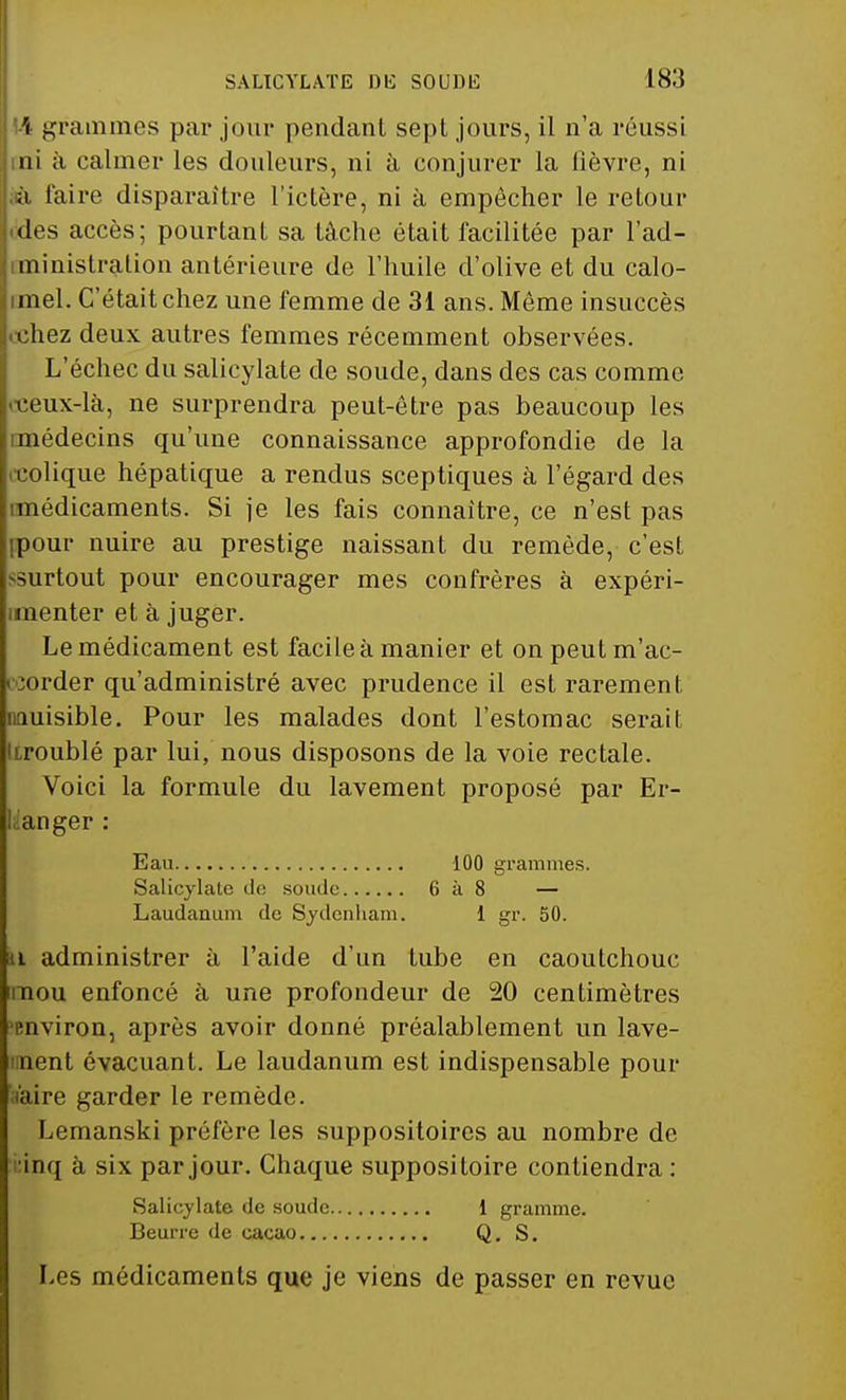 il 14 grammes par jour pendant sept jours, il n'a réussi jini à calmer les douleurs, ni à conjurer la lièvre, ni |;ia faire disparaître l'ictère, ni à empêcher le retour J.des accès; pourtant sa tâche était facilitée par l'ad- jiministration antérieure de l'huile d'olive et du calo- jimel. C'était chez une femme de 31 ans. Môme insuccès chez deux autres femmes récemment observées. L'échec du salieylate de soude, dans des cas comme «•ceux-là, ne surprendra peut-être pas beaucoup les imédecins qu'une connaissance approfondie de la colique hépatique a rendus sceptiques à l'égard des médicaments. Si je les fais connaître, ce n'est pas pour nuire au prestige naissant du remède, c'est -surtout pour encourager mes confrères à expéri- menter et à juger. Le médicament est facile à manier et on peut m'ac- order qu'administré avec prudence il est rarement iiQuisible. Pour les malades dont l'estomac serait Itroublé par lui, nous disposons de la voie rectale. Voici la formule du lavement proposé par Er- laanger : Eau 100 grammes. Salieylate de soude 6 à 8 — Laudanum do Sydenham. 1 gr. 50. n administrer à l'aide d'un tube en caoutchouc mou enfoncé à une profondeur de 20 centimètres environ, après avoir donné préalablement un lave- nent évacuant. Le laudanum est indispensable pour i'aire garder le remède. Lemanski préfère les suppositoires au nombre de inq à six par jour. Chaque suppositoire contiendra : Salieylate de soude 1 gramme. Beurre de cacao Q. S. Les médicaments que je viens de passer en revue