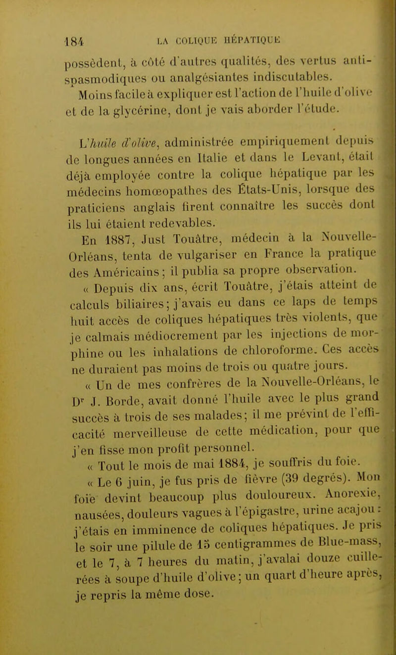 possèdent, à côté d'autres qualités, des vertus anti- spasmodiques ou analgésiantes indiscutables. Moins facilea expliquer est l'action de l'huile d'olive et de la glycérine, donl je vais abôrder l'étude. L'huile d'olive, administrée empiriquement depuis de longues années en Italie et dans le Levant, était ,| déjà employée contre la colique hépatique par les médecins homœopathes des États-Unis, lorsque des praticiens anglais firent connaître les succès donl ils lui étaient redevables. En 1887, Just Touâtre, médecin à la Nouvelle- Orléans, tenta de vulgariser en France la pratique des Américains; il publia sa propre observation. « Depuis dix ans, écrit Touâtre, j'étais atteint de calculs biliaires; j'avais eu dans ce laps de temps huit accès de coliques hépatiques très violents, que je calmais médiocrement par les injections de mor- phine ou les inhalations de chloroforme. Ces accès ne duraient pas moins de trois ou quatre jours. « Un de mes confrères de la Nouvelle-Orléans, le l)r J. Borde, avait donné l'huile avec le plus grand succès à trois de ses malades; il me prévint de l'effi- cacité merveilleuse de cette médication, pour que j'en fisse mon profit personnel. « Tout le mois de mai 1884, je souffris du foie. « Le 6 juin, je fus pris de fièvre (39 degrés). Mon foie devint beaucoup plus douloureux. Anorexie, nausées, douleurs vagues à l'épigastre, urine acajou j'étais en imminence de coliques hépatiques. Je pr« le soir une pilule de 15 centigrammes de Blue-mass, et le 7, à 7 heures du malin, j'avalai douze cuille- rées à soupe d'huile d'olive; un quart d'heure après, je repris la même dose.
