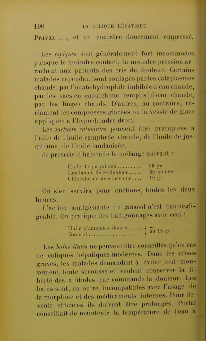 Pravaz , et un confrère doucement empressé Los topiques son! généralement forl incommodes puisque le moindre contact, la moindre pression ar- rachent aux patients des cris de douleur. Certains malades cependanl sonl soulagés parles cataplasmes chauds, par l'ouate hydrophile imbibée d'eau chaude, parles saes en caoutchouc remplis] d'eau chaude, par les linges chauds. D'autres, au contraire, ré- clament les compresses glacées ou la vessie de glace appliquée à l'hypochondre droit. Les onctions calmantes peuvent être pratiquées a l'aide de l'huile camphrée chaude, de l'huile de jus- quiame, de l'huile laudanisée. .le prescris d'habitude le mélange suivant : Huile île jusquiame 50 gr. Laudanum de Sydenham 30 gouttes Chloroforme anesthésique 10 gr. Oh s'en servira pour onctions, toutes les deux heures. L'action analgésiante du gaïacol n'esl pas négli- geable. On pratique des badigonnages avec ceci : Huile d'amandes douces.. .. ) .„ Gaïacol S Les bains tûdes ne peuvent être conseillés qu'en cas de coliques hépatiques modérées. Dans les crises graves, les malades demandent à éviter tout mou- vement, toute secousse cl veulent conserver la h- berté des altitudes que commande la douleur. Les bains sonl, en outre, incompatibles avec l'usage de la morphine et des médicaments internes. Pour de- venir efficaces ils doivent être prolongés, Portai conseillait de maintenir la température de l'eau a