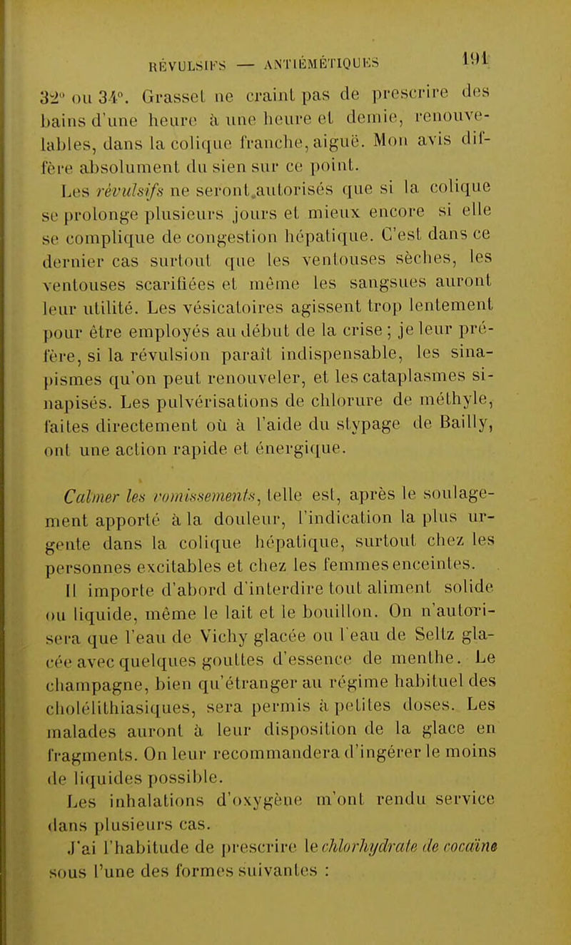 RÉVULSIFS — ANTIÉMÉTIQUKS l-'1 32° ou 34°. Grasset ne craint pas de prescrire des bains d'une heure à une heure el demie, renouve- lables, dans la colique franche, aiguë. Mon avis dif- fère absolument du sien sur ce point. Les révulsifs ne seront.autorisés que si la colique se prolonge plusieurs jours et mieux encore si elle se complique de congestion hépatique. C'est dans ce dernier cas surtout que les ventouses sèches, les ventouses scarifiées et même les sangsues auront leur utilité. Les vésicaloires agissent trop lentement pour être employés au début de la crise ; je leur pré- fère, si la révulsion paraît indispensable, les sina- pismes qu'on peuL renouveler, et les cataplasmes si- napisés. Les pulvérisations de chlorure de méthyle, faites directement où à l'aide du sfypage de Bailly, oui une action rapide et énergique. Calmer les vomissements, telle est, après le soulage- ment apporté à la douleur, l'indication la plus ur- gente dans la colique hépatique, surtout chez les personnes excitables et chez les femmes enceintes. Il importe d'abord d'interdire tout aliment solide ou liquide, même le lait et le bouillon. On n'autori- sera que l'eau de Vichy glacée ou l'eau de Sellz gla- cée avec quelques gouttes d'essence de menthe. Le Champagne, bien qu'étranger au régime habituel des cholélithiasiques, sera permis à petites doses. Les malades auront à leur disposition de la Klace 1)11 fragments. On leur recommandera d'ingérer le moins de liquides possible. Les inhalations d'oxygène m'ont rendu service dans plusieurs cas. J'ai l'habitude de prescrire le chlorhydrate de cocaïne sous l'une des formes suivantes :