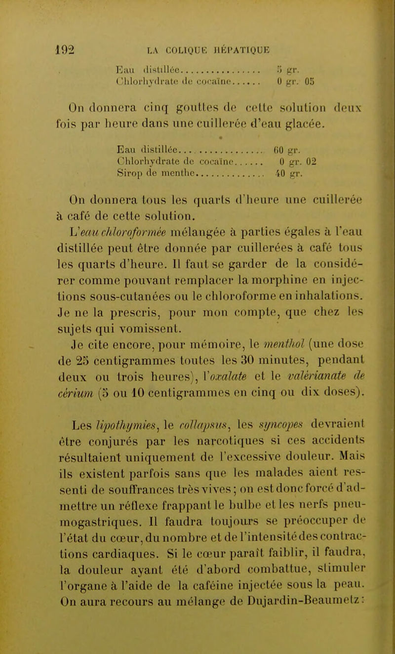 Eau distillée Chlorhydrate «le cocaïne 5 gr- 0 gr. 05 On donnera cinq gouttes de celle solution deux fois par heure dans une cuillerée d'eau glacée. On donnera tous les quarts d'heure une cuillerée à café de cette solution. L:'eauchloroformée mélangée a parties (''gales à l'eau distillée peut être donnée par cuillerées à café tous les quarts d'heure. 11 faut se garder de la considé- rer comme pouvant remplacer la morphine en injec- tions sous-cutanées ou le chloroforme en inhalations. Je ne la prescris, pour mon compte, que chez les sujets qui vomissent. Je cite encore, pour mémoire, le menthol (une dose de 25 centigrammes toutes les 30 minutes, pendant deux ou trois heures), Voxalate et le valèrianate de cérium (5 ou 10 centigrammes en cinq ou dix doses). Les lipothymies, le collapsus, les syncopes devraient être conjurés par les narcotiques si ces accidents résultaient uniquement de L'excessive douleur. Mais ils existent parfois sans que les malades aient res- senti de souffrances très vives; on est donc forcé d'ad- mettre un réflexe frappant le bulbe et les nerfs pneu- mogastriques. Il faudra toujours se préoccuper de l'état du coeur, du nombre et de l'intensité des contrac- tions cardiaques. Si le cœur paraît faiblir, il faudra, la douleur ayant été d'abord combattue, stimuler l'organe à l'aide de la caféine injectée sous la peau. On aura recours au mélange de Dujardin-Beaumetz: Eau distillée ( îhlorhydrate de coca (ne Sirop de menthe (iO gr. 0 gr. 02 40 gr.