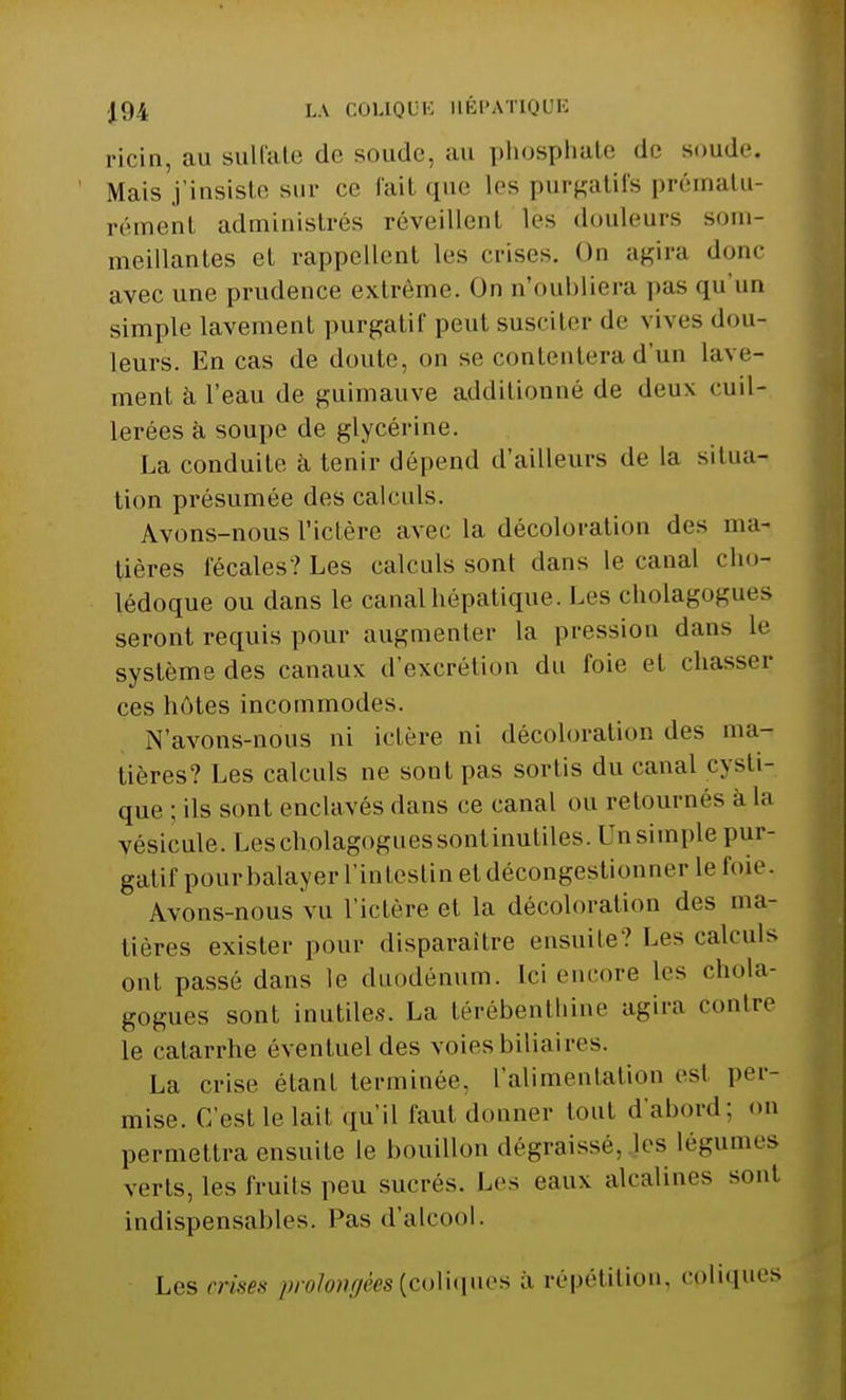 ricin, au sulfate de soude, au phosphate de soude, Mais j'insiste sur ce fail que les purgatifs prématu- rément administres réveillent lès douleurs som- meillantes et rappellent les crises. On agira donc avec une prudence extrême. On n'oubliera pas qu'un simple lavement purgatif peut susciter de vives dou- leurs. En cas de doute, on se contentera d'un lave- ment à l'eau de guimauve additionné de deux cuil- lerées à soupe de glycérine. La conduite à tenir dépend d'ailleurs de la situa- tion présumée des calculs. Avons-nous l'ictère avec la décoloration des ma- tières fécales? Les calculs sont dans le canal cho- lédoque ou dans le canal hépatique. Les cholagogues seront requis pour augmenter la pression dans le système des canaux d'excrétion du foie et chasser ces hôtes incommodes. N'avons-nous ni ictère ni décoloration des ma- tières? Les calculs ne sont pas sortis du canal cysti- que : ils sont enclavés dans ce canal ou retournés a la vésicule. Les cholagoguessontinutiles. On simple pur- gatif pourbalayer l'intestin et décongestionner le foie. Avons-nous vu l'ictère et la décoloration des ma- tières exister pour disparaître ensuite? Les calculs ont passé dans le duodénum. Ici encore les chola- gogues sont inutiles. La térébenthine agira contre le catarrhe éventuel des voies biliaires. La crise étant terminée, l'alimentation est per- mise. C'est le lait qu'il faut donner tout d'abord; on permettra ensuite le bouillon dégraissé, les légumes verts, les fruits peu sucrés. Les eaux alcalines sont indispensables. Pas d'alcool. Les crises prolongées (coliques à répétition, epliques
