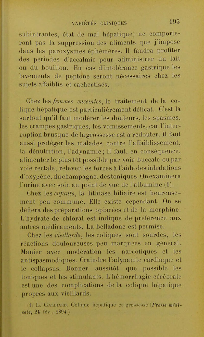VARIÉTÉS CLINIQUES subintrantes, état de mal hépatique) ne comporte- ront pas la suppression des aliments que j'impose dans les paroxysmes éphémères. Il faudra profiter des périodes d'accalmie pour administrer du lait ou du bouillon. En cas d'intolérance gastrique les lavements de peptone seront nécessaires chez les sujets affaiblis et cachectisés. Chez Les femmes enceintes, le traitement cle la co- lique hépatique est particulièrement délicat. C'est là surtout qu'il faut modérer les douleurs, les spasmes, les crampes gastriques, les vomissements, car l'inter- ruption brusque de lagrossesse est à redouter. Il faut aussi protéger les malades contre l'affaiblissement, la dénutrition, l'adynamie; il faut, en conséquence, alimenter le plus tôt possible par voie buccale ou par voie rectale, relever les forces à l'aide des inhalations d'oxygène, du Champagne, des toniques. On examinera l'urine avec soin au point de vue de l'albumine (1). Chez les enfants, la lithiase biliaire est heureuse- ment peu commune. Elle existe cependant. On se déliera des préparations opiacées cl de la morphine. L'hydrate de chloral est indiqué de préférence aux autres médicaments. La belladone est permise. Chez les vieillards, les coliques sont sourdes, les réactions douloureuses peu marquées en général. Manier avec modération les narcotiques et les antispasmodiques. Craindre l'adynamie cardiaque et le collapsus. Donner aussitôt que possible les toniques et les stimulants. L'hémorrhagie cérébrale est une des complications delà colique hépatique propres aux vieillards. 1 L. Gau.iam). Colique hépatique et grossesse [Presse médi- cale, 2i fév., 1894.)