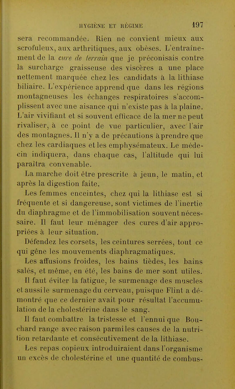 sera recommandée. Rien ne convient mieux aux scrofuleux, aux arthritiques, aux obèses. L'entraîne- ment de la cure de terrain que je préconisais contre la surcharge graisseuse des viscères a une place nettement marquée chez les candidats à la lithiase biliaire. L'expérience apprend que dans les régions montagneuses les échanges respiratoires s'accom- plissent avec une aisance qui n'existe pas à la plaine. L'air vivifiant et si souvent eflicace de la mer ne peut rivaliser, à ce point de vue particulier, avec l'air des montagnes. 11 n'y a de précautions àprendre que chez les cardiaques et les emphysémateux. Le méde- cin indiquera, dans chaque cas, l'altitude qui lui paraîtra convenable. La marche doit être prescrite à jeun, le matin, et après la digestion faite. Les femmes enceintes, chez qui la lithiase est si fréquente et si dangereuse, sont victimes de l'inertie du diaphragme et de l'immobilisation souvent néces- saire. Il faut leur ménager des cures d'air appro- priées à leur situation. Défendez les corsets, les ceintures serrées, tout ce qui gène les mouvements diaphragmatiques. Les affusions froides, les bains tièdes, les bains salés, et même, en été, les bains de mer sont utiles. 11 faut éviter la fatigue, le surmenage des muscles et aussi le surmenage du cerveau, puisque Flint a dé- montré que ce dernier avait pour résultat l'accumu- lation de la cholestérine dans le sang. Il faut combattre la tristesse et l'ennui que Bou- chard range avec raison parmiles causes de la nutri- tion retardante et consécutivement de la lithiase. Les repas copieux introduiraient dans l'organisme an excès de cholestérine et une quantité de coin bus-