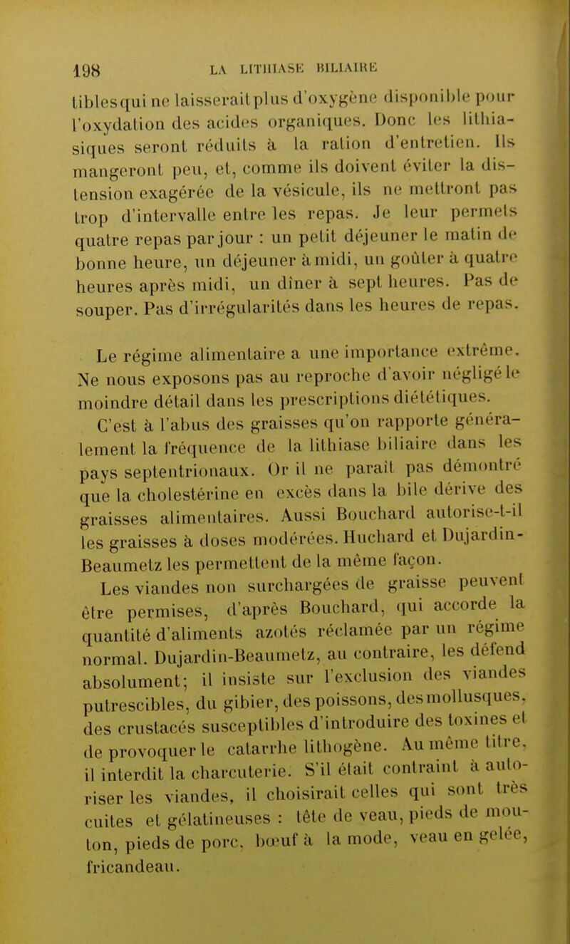 tiblesqui ne Laisserait plus d'oxygène dis] ible pour l'oxydation des acides organiques. Donc Les Lithia- siques seront réduits à La ration d'entretien. Ils mangeront peu, et, comme ils doivent éviter La «lis- tension exagérée de la vésicule, ils ne mettronl pas trop d'intervalle entre les repas. Je leur permets quatre repas par jour : un petit déjeuner Le matin de bonne heure, un déjeuner à midi, un goûter a quatre heures après midi, un dîner à sepl heures, l'as de souper. Pas d'irrégularités dans les heures de repas, Le régime alimentaire a une importance extrême. Ne nous exposons pas au reproche d'avoir négligé le moindre détail dans les prescriptions diététiques. C'est à L'abus «les graisses qu'on rapporte généra- lement la fréquence de La Lithiase biliaire dans Les pays septentrionaux. Or il ne paraîl pas démontré que la cholestérine en excès dans La bile dérive des graisses alimentaires. Aussi Bouchard autorise-tri] les graisses à. doses modérées. Huchard et Dujardin- Beaumetz les permettent de la même façon. Les viandes non surchargées de graisse peuvent être permises, d'après Bouchard, qui accorde la quantité d'aliments azotés réclamée par un régime normal. Dujardin-Beaumetz, au contraire, les défend absolument; il insiste sur l'exclusion des viandes putrescibles, du gibier, «les poissons, des mollusques, des crustacés susceptibles d'introduire des toxines el de provoquer le catarrhe Lithogène. Au même titre, ,1 interdit La charcuterie: S'il était contrainl à auto- riser les viandes, il choisirait «•elles qui sont très mites ei gélatineuses : tête de veau, pieds -h' mou- ton, pieds de porc, bœuf à La mode, veau en gelée, fricandeau.