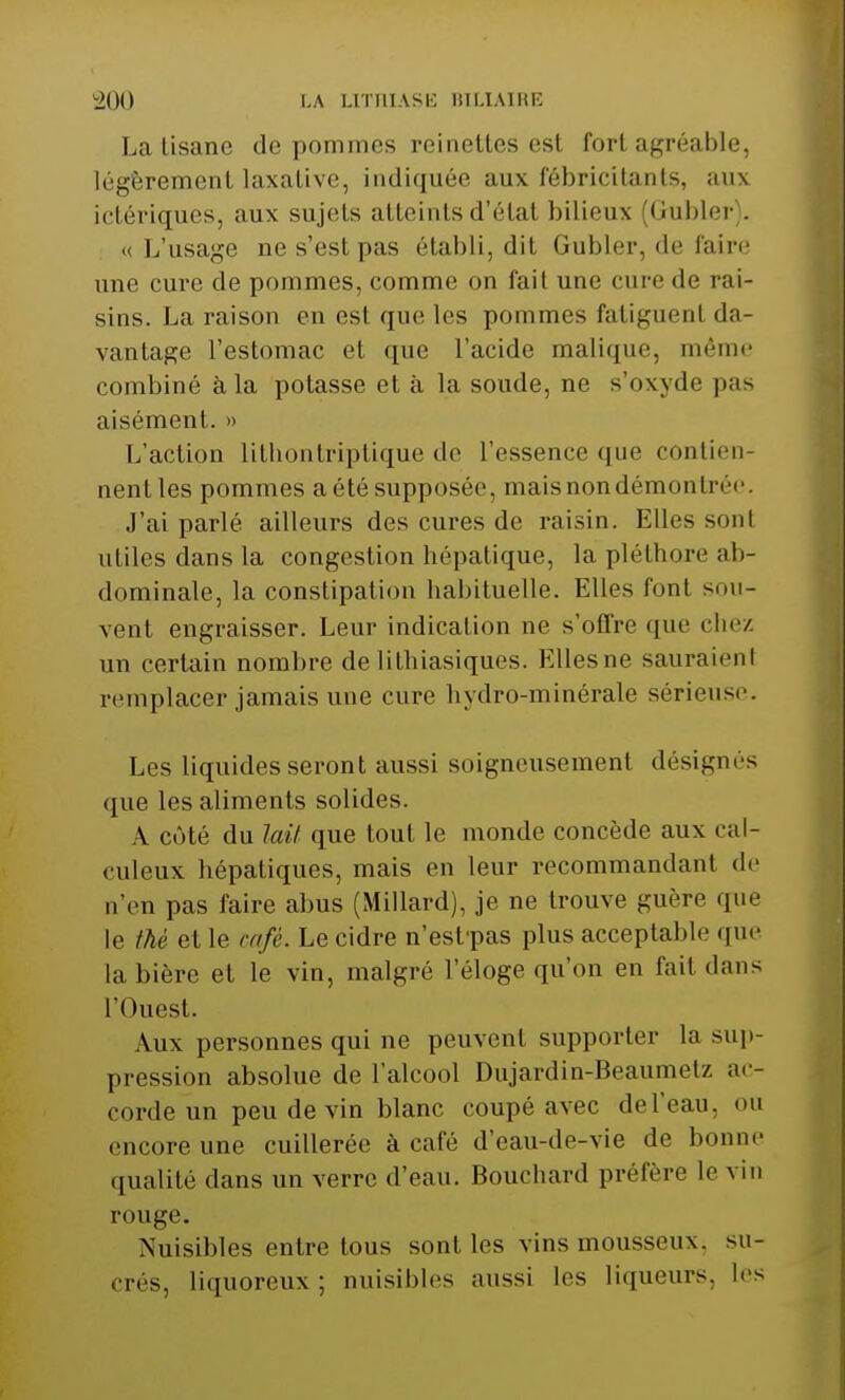 La tisane de pommes reinettes est fort agréable, légèrement laxalivc, indiquée aux fébricitants, aux ictériques, aux sujets atteints d'étal bilieux (Gubler . « L'usage ne s'est pas établi, dit Gubler, de faire une cure de pommes, comme on fait une cure «le rai- sins. La raison en esl que les pommes fatiguent da- vantage l'estomac el que l'acide malique, même combiné à la potasse et à la soude, ne s'oxyde pas aisément. » L'action lithontriptique de l'essence que contien- nent les pommes a été supposée, mais non démontrée. J'ai parlé ailleurs des cures de raisin. Elles sonI utiles dans la congestion hépatique, la pléthore ab- dominale, la constipation habituelle. Elles font sou- vent engraisser. Leur indication ne s'offre que chez un certain nombre de lithiasiques. Elles ne sauraienl remplacer jamais une cure hydro-minérale sérieuse. Les liquides seront aussi soigneusement désignés que les aliments solides. A côté du lait que tout le monde concède aux cal- culera hépatiques, mais en leur recommandant de n'en pas faire abus (Millard), je ne trouve guère que le thé et le café. Le cidre n'estpas plus acceptable que la bière et le vin, malgré l'éloge qu'on en fait dans l'Ouest. Aux personnes qui ne peuvent supporter la sup- pression absolue de l'alcool Dujardin-Beaumetz ac- corde un peu de vin blanc coupé avec del'eau. ou encore une cuillerée à café d'eau-de-vie de bonne qualité dans un verre d'eau. Bouchard préfère le vin rouge. Nuisibles entre tous sont les vins mousseux, su- crés, liquoreux; nuisibles aussi les liqueurs, les
