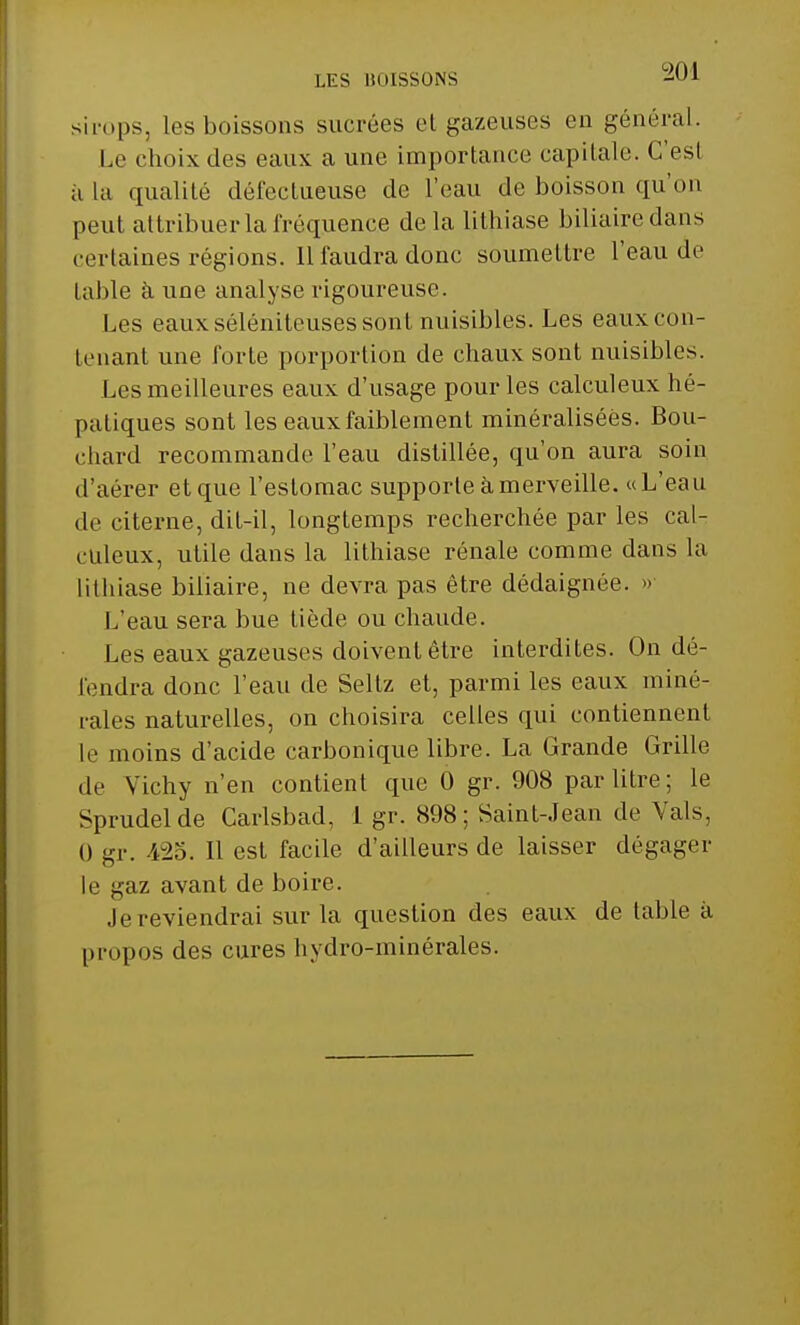LES BOISSONS -UA sirops, les boissons sucrées et gazeuses en général. Le choix des eaux a une importance capitale. C'est a la qualité défectueuse de l'eau de boisson qu'on peut attribuer la fréquence delà lithiase biliaire dans certaines régions. 11 faudra donc soumettre l'eau de table à une analyse rigoureuse. Les eaux séléniteuses sont nuisibles. Les eaux con- tenant une forte porportion de chaux sont nuisibles. Les meilleures eaux d'usage pour les calculeux hé- paliques sont les eaux faiblement minéralisées. Bou- chard recommande l'eau distillée, qu'on aura soin d'aérer et que l'estomac supporte à merveille. « L'eau de citerne, dit-il, longtemps recherchée par les cal- culeux, utile dans la lithiase rénale comme dans la lithiase biliaire, ne devra pas être dédaignée. » L'eau sera bue tiède ou chaude. Les eaux gazeuses doivent être interdites. On dé- fendra donc l'eau de Seltz et, parmi les eaux miné- rales naturelles, on choisira celles qui contiennent le moins d'acide carbonique libre. La Grande Grille de Vichy n'en contient que 0 gr. 908 par litre; le Sprudelde Carlsbad, 1 gr. 898; Saint-Jean de Vais, i) gr. 425. Il est facile d'ailleurs de laisser dégager le ^az avant de boire. .le reviendrai sur la question des eaux de table à propos des cures hydro-minérales.