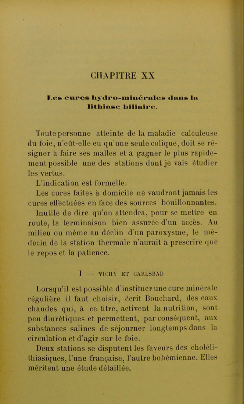 !.«•>- cures hydro-minérales dans 1» lithiase biliaire. Toute personne atteinte de la maladie calculeuse du foie, n'eût-elle eu qu'une seule colique, doit se ré- signer à faire ses malles et a gagner le plus rapide- ment possible une des stations dont je vais étudier les vertus. L'indication est formelle. Les cures faites à domicile ne vaudront jamais les cures effectuées en face des sources bouillonnantes. Inutile de dire qu'on attendra, pour se mettre en route, la terminaison bien assurée d'un accès. Au milieu ou même au déclin d'un paroxysme, le mé- decin de la station thermale n'aurait à prescrire que le repos et la patience. I — VICHY ET GARLSBAD Lorsqu'il est possible d'instituer une cure minérale régulière il faut choisir, écrit Bouchard, des eaux chaudes qui, à ce titre, activent la nutrition, sont peu diurétiques et permettent, par conséquent, aux substances salines de séjourner longtemps dans La circulation et d'agir sur le foie. Deux stations se disputent les faveurs des choléli- thiasiques, l'une française, l'autre bohémienne. Elles méritent une étude détaillée.