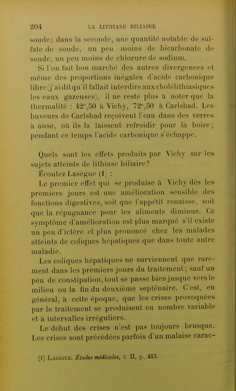sonde; dans la seconde, une quantité uotable de sul- fate de soude, un peu moins de bicarbonate de soude, un peu moins de chlorure de sodium. Si l'on fait bon marché des autres divergences el même dos proportions inégales d'acide carbonique libre (j'ai dilqu'il fallait interdire auxcholélithiasiques les eaux gazeuses), il ne reste plus à noter que la Ihermalité : 42°,50 à Vichy. 72.50 à Carlsbad. Les buveurs de Carlsbad reçoivent l'eau dans des verres à anse, où ils la laissent refroidir pour la boire; pendant ce temps l'acide carbonique s'échappe. Quels sont les effets produits par Vichy sur les sujets atteints de lithiase biliaire? Écoutez Lasègue (1) : Le premier effet qui se produise à Vichy dès les premiers jours est une amélioration sensible des fonctions digestives, soit que l'appétit renaisse, soit que la répugnance pour les aliments diminue. Ce symptôme d'amélioration est plus marqué s'il existe un peu d'ictère el plus prononcé chez les malades atteints de coliques hépatiques que dans toute autre maladie. Les coliques hépatiques ne surviennent que rare- ment dans les premiers jours du traitement ; sauf un peu de constipation, tout se passe bien jusque vers le milieu ou la fin du deuxième septénaire. C'est, en général, à cette époque, que les crises provoquées par le traitement se produisent en nombre variable et à intervalles irréguliers. Le début des crises n'est pas toujours brusque. Les crises sont précédées parfois d'un malaise carac- (1) Lasègue. Études médicales, t. II, p., 453.