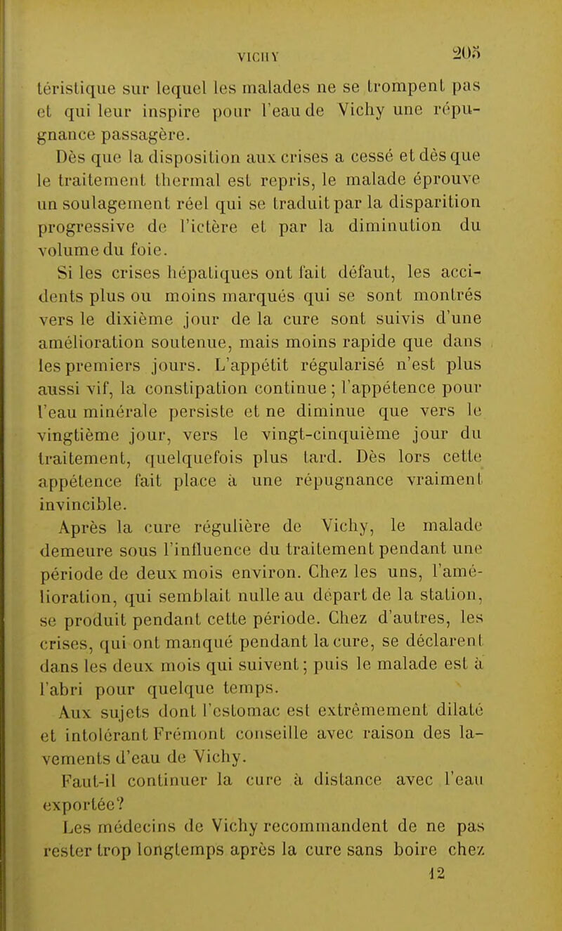 VIC1I Y 203 téristique sur lequel les malades ne se trompent pas et qui leur inspire pour l'eau de Vichy une répu- gnance passagère. Dès que la disposition aux crises a cessé et dès que le traitement thermal est repris, le malade éprouve un soulagement réel qui se traduit par la disparition progressive de l'ictère et par la diminution du volume du l'oie. Si les crises hépatiques ont fait défaut, les acci- dents plus ou moins marqués qui se sont montrés vers le dixième jour de la cure sont suivis d'une amélioration soutenue, mais moins rapide que dans les premiers jours. L'appétit régularisé n'est plus aussi vif, la constipation continue; l'appétence pour l'eau minérale persiste et ne diminue que vers le vingtième jour, vers le vingt-cinquième jour du traitement, quelquefois plus lard. Dès lors cette -•qipélence fait place à une répugnance vraiment invincible. Après la cure régulière de Vichy, le malade demeure sous l'influence du traitement pendant une période de deux mois environ. Chez les uns, l'amé- lioration, qui semblait nulle au départ de la station, se produit pendant cette période. Chez d'autres, les crises, qui ont manqué pendant la cure, se déclarent dans les deux mois qui suivent ; puis le malade est à l'abri pour quelque temps. Aux sujets dont l'estomac est extrêmement dilaté et intolérant Frémont conseille avec raison des la- vements d'eau de Vichy. Faut-il continuer la cure à distance avec l'eau exportée? Los médecins de Vichy recommandent de ne pas rester trop longtemps après la cure sans boire chez