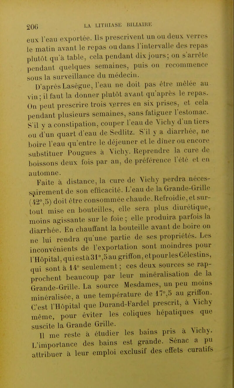 eux l'eau exportée. Us prescrivent un ou deux verres Le matin avant le repas ou dans L'intervalle des repas plutôl qu'à table, cela pendant dix jours; on s'arrête pendant quelques semaineSj puis on recommen» sous La surveillance du médecin. D'après Lasègue, l'eau ne doit pas être mêlée au vin; il faut la donner plutôt avant qu'après Le repas. On peut prescrire trois verres en six prises, el cela pendant plusieurs semaines, sans fatiguer L'estomac. S'il y a constipation, couper l'eau do V ich y d'un tiers ou d'un quart d'eau de Sedlitz. S'il y a diarrhée, ne boire l'eau qu'entre le déjeuner et le dîner nu encore substituer Pougues à Vichy. Reprendre la cure de boissons deux lois par an, de préférence L'été et eu automne. Faite à distance, la cure .le Vichy perdra néces- sairement de son efficacité. L'eau de la Grande-Grille ( ',=><> 5) doit être consommée chaude. Refroidie,et sur- tout''mise en bouteilles, elle sera plus diurétique, moins agissante sur le foie ; elle produira parfois la diarrhée. En chauffant la bouteille avant de boire on ne lui rendra qu'une partie de ses propriétés. Les inconvénients de l'exportation sont moindres pour L'Hôpital, quiestà31°,5augriffon,etpourlesCélestins, qui sont à 14° seulement ; ces deux sources se rap- prochent beaucoup par leur minéralisation de la Grande-Grille. La source Mesdames, un peu inoins minéralisée, a une température de 17°,8 au griffon. C'est l'Hôpital que Durand-l'ardel prescrit, a Vichy même, pour éviter les coliques hépatiques que suscite la Grande Grille. 11 me reste à étudier les bains pris a Vichy. L'importance des bains est grande. Sénac a pu attribuer à leur emploi exclusif des effets curatifs