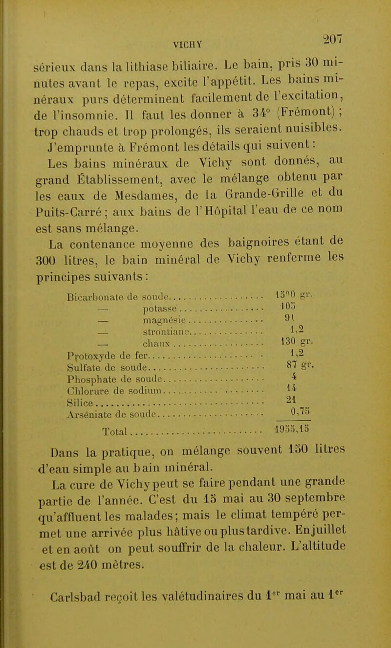 VIC11Y -u' sérieux dans la lithiase biliaire. Le bain, pris 30 mi- nutes avant le repas, excite l'appétit. Les bains mi- néraux purs déterminent facilement de l'excitation, de l'insomnie. 11 faut les donner à 34° (Frémont) ; trop chauds et trop prolongés, ils seraient nuisibles. J'emprunte à Frémont les détails qui suivent : Les bains minéraux de Vichy sont donnés, au grand Établissement, avec le mélange obtenu par les eaux de Mesdames, de la Grande-Grille et du Puits-Carré; aux bains de l'Hôpital l'eau de ce nom est sans mélange. La contenance moyenne des baignoires étant de 300 litres, le bain minéral de Vichy renferme les principes suivants: Bicarbonate de soude 1500 gi',- — potasse 'u,j — magnésie 91 — strontians L2 — chaux 130 gr. Protoxyde de fer ^ Sulfate de soude ^7 gr. Phosphate de soude * Chlorure de sodium 1* Silice Arséniate de soude 0,7o Total 1955,15 Dans la pratique, on mélange souvent 150 litres d'eau simple au bain minéral. La cure de Vichy peut se faire pendant une grande partie de l'année. C'est du 15 mai au 30 septembre qu'affluent les malades; mais le climat tempéré per- met une arrivée plus hâtive ou plus tardive. Enjuillet et en août on peut souffrir de la chaleur. L'altitude est de 240 mètres. Carlsbad reçoit les valétudinaires du 1er mai au 1er