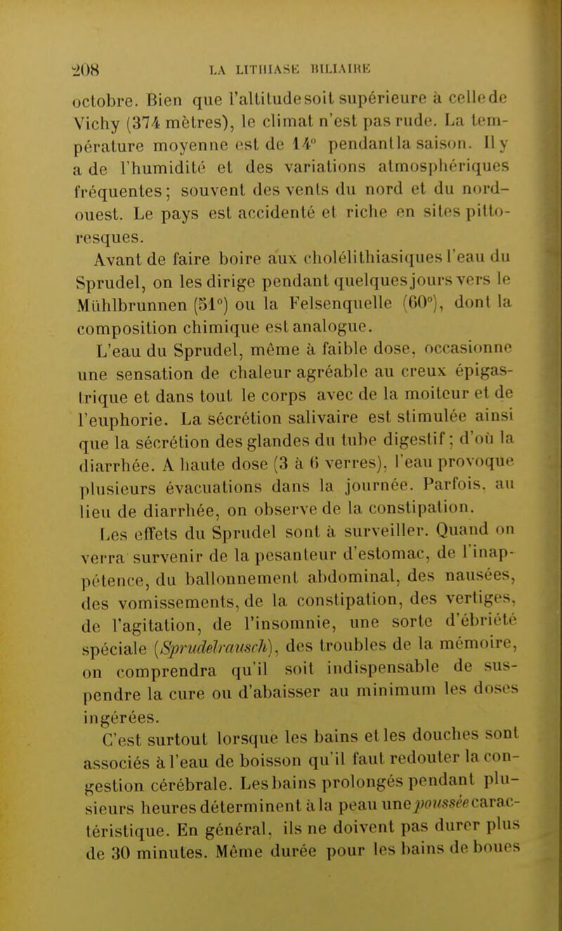 octobre. Bien que l'altitude soil supérieure à celle de Vichy (37i mètres), le climal n'esl pas rude. La tem- pérature moyenne rsi de 14° pendantlasaison, lly a de l'humidité et des variations atmosphériques fréquentes; souvent des vents du nord et du nord- ouest. Le pays est accidenté et riche en sites pitto- resques. Avant de faire boire aux cholélithiasiquesl'eau du Sprudel, on les dirige pendant quelques jours vers Le Muhlbrunnen (51°) ou la Felsenquelle (60°), dont la composition chimique est analogue. L'eau du Sprudel, môme à faible dose, occasionne une sensation de chaleur agréable au creux épigas- trique et dans tout le corps avec de la moiteur et de l'euphorie. La sécrétion salivaire est stimulée ainsi que la sécrétion des glandes du tube digeslif : d'où la diarrhée. A haute dose (3 à 6 verres), l'eau provoque plusieurs évacuations dans la journée. Parfois, au lieu de diarrhée, on observe de la constipation. Les effets du Sprudel sont à surveiller. Quand on verra survenir de la pesanteur d'estomac, de l'inap- pétence, du ballonnement abdominal, des nausées, dos vomissements, de la constipation, des vertiges, de l'agitation, de l'insomnie, une sorte d'ébriéte spéciale (Sprudélrausch), des troubles de la mémoire, on comprendra qu'il soit indispensable de sus- pendre la cure ou d'abaisser au minimum les doses ingérées. C'est surtout lorsque les bains elles douches sonl associés à l'eau de boisson qu'il faut redouter la con- gestion cérébrale. Lesbains prolongés pendant plu- sieurs heures déterminent a la peau unepoussèecarac- téristique. En général, ils ne doivent pas durer plus de 30 minutes. Même durée pour les bains de boues