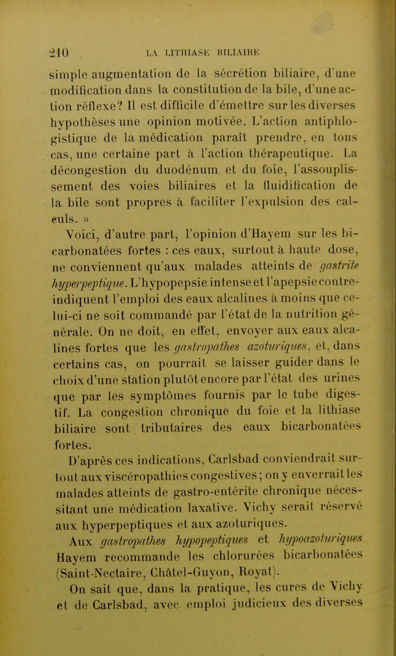 simple augmentation de la sécrétion biliaire, d'une modification dans la constitution de la bile, d'une ac- tion réflexe? Il est difficile d'émettre sur les diverses hypothèses une opinion motivée. L'action antiphlo- gistique de la médication parait prendre, en tous cas, une certaine part à l'action thérapeutique. La décongestion du duodénum et du foie, l'assouplis- sement des voies biliaires et la fluidification de la bile sont propres à faciliter l'expulsion des cal- euls. » Voici, d'autre part, l'opinion d'Hayem sur les bi- carbonatées fortes : ces eaux, surtout à haute dose, ne conviennent qu'aux malades atteints de gastrite hyperpeptiqw. L'hypopepsie intense et l'apepsiecontre- indiquent l'emploi des eaux alcalines à moins que ce- lui-ci ne soit commandé par l'état de la nutrition gé- nérale. On ne doit, en effet, envoyer aux eaux alca- lines fortes que les gastropathes azoturiques, et, dans certains cas, on pourrait se laisser guider dans le choix d'une station plutôt encore par l'état des urines que par les symptômes fournis par le tube diges- tif. La congestion chronique du foie et la lithiase biliaire sont tributaires des eaux bicarbonatées fortes. D'après ces indications, Carlsbad conviendrait sur- tout aux viscéropathiescongestiv.es; on y enverrait les malades atteints de gastro-entérite chronique néces- sitant une médication laxative. Vichy serait réservé aux hyperpeptiques et aux azoturiques. Aux gastropatJm hypopeptiqws et hgpoazotiniques Hayem recommande les chlorurées bicarbonatées (Saint-Nectaire, Châtel-Guyon, Royat). On sait que, dans la pratique, les cures de Vichy et de Carlsbad, avec emploi judicieux des diverses