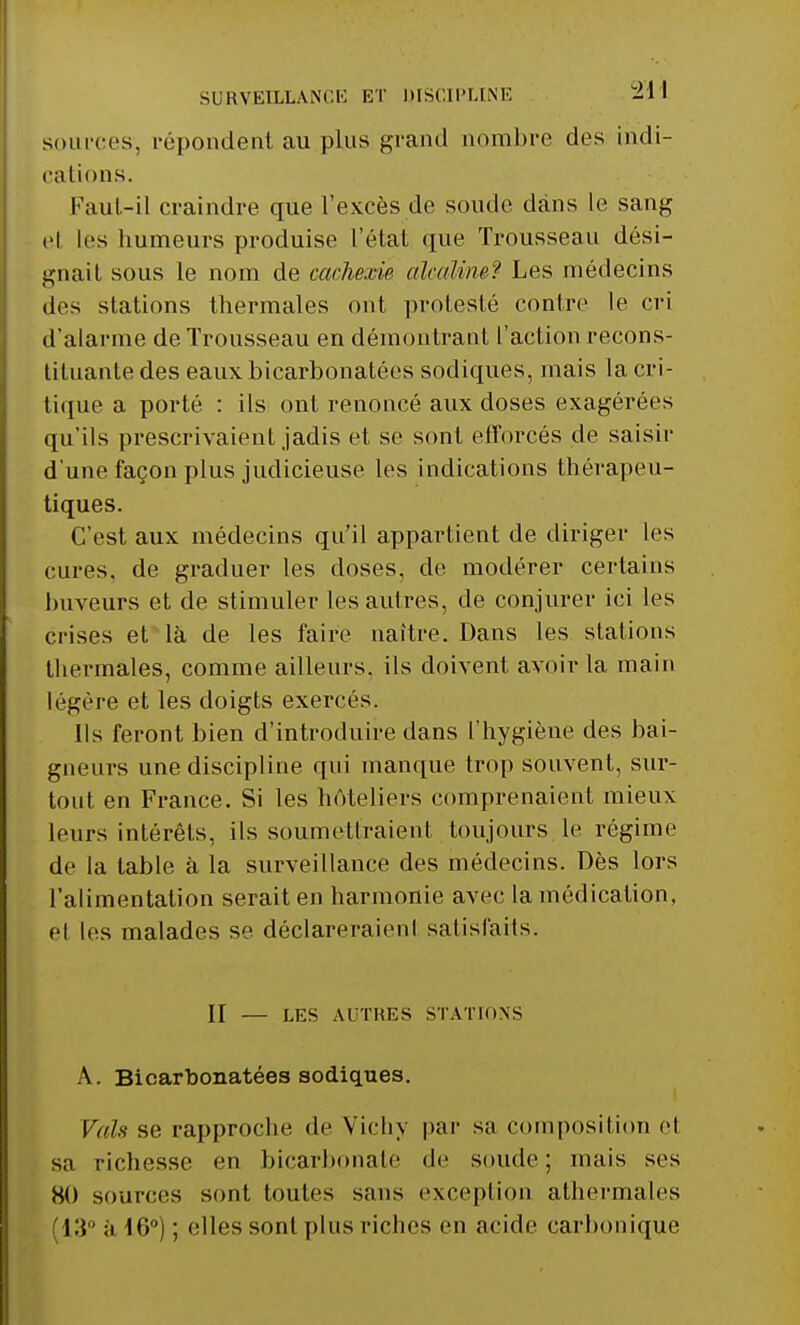 SURVEILLANCE ET DISCIPLINE 2H sources, répondent au.plus grand nombre des indi- cations. Faut-il craindre que l'excès de soude dans Le sang el les humeurs produise l'état que Trousseau dési- gnait sous le nom de cachexie alcaline? Les médecins des stations thermales ont protesté contre le cri d'alarme de Trousseau en démontrant l'action recons- tituante des eaux bicarbonatées sodiques, mais la cri- tique a porté : ils ont renoncé aux doses exagérées qu'ils prescrivaient jadis et se sont efforcés de saisir d'une façon plus judicieuse les indications thérapeu- tiques. C'est aux médecins qu'il appartient de diriger les cures, de graduer les doses, de modérer certains buveurs et de stimuler les autres, de conjurer ici les crises et là de les faire naître. Dans les stations thermales, comme ailleurs, ils doivent avoir la main légère et les doigts exercés. Ils feront bien d'introduire dans l'hygiène des bai- gneurs une discipline qui manque trop souvent, sur- tout en France. Si les hôteliers comprenaient mieux leurs intérêts, ils soumettraient toujours le régime de la table à la surveillance des médecins. Dès lors l'alimentation serait en harmonie avec la médication, et les malades se déclareraient satisfaits. II — LES AUTRES STATIONS A. Bicarbonatées sodiques. Vais se rapproche de Vichy par sa composition el sa richesse en bicarbonate de soude; mais ses 80 sources sont toutes sans exception athermales [13° ;i 16°) ; <;lles sont plus riches en acide carbonique