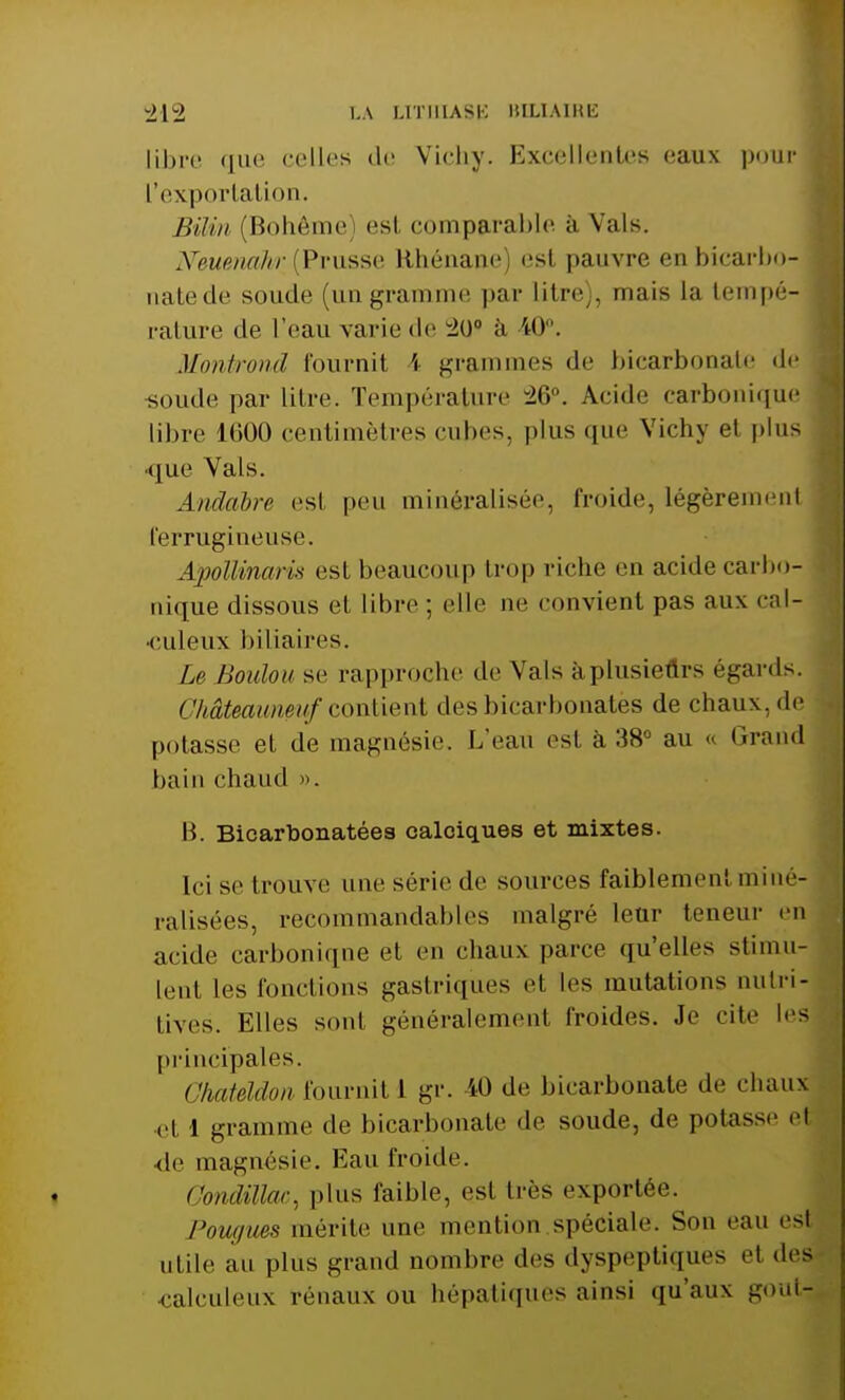 libre que celles de Vichy. Excellentes eaux pour l'exportation. BiUn (Bohême) est comparable à Vais. Nmmwhr (Prusse Hhénane es! pauvre en bicarbo- natede soude (ungramme par litre), mais La tempé- rature de l'eau varie de wio° à 40°. Montrond fournit 4 grammes de bicarbonate «le soude par litre. Température Acide carbonique libre loOO centimètres cubes, plus que Vichy el plus ■que Vais. Andabre est peu minéralisée, froide, légèrement ferrugineuse. Apollinaris est beaucoup trop riche eu acide carbo- nique dissous el libre ; elle ne convient pas aux cal- •culeux biliaires. Le Boulon se rapproche de Vais à plusieurs égards. ChâUaim&uf contient des bicarbonatés de chaux, de potasse et de magnésie. L'eau est à 38° au « Grand bain chaud ». Il Bicarbonatées calciques et mixtes. Ici se trouve une série de sources faiblement miné- ralisées, recommandables malgré leur teneur en acide carboniqne el en chaux parce qu'elles stimu- lent les fonctions gastriques et les mutations nutri- tives. Elles sont généralement froides. Je cite les principales. GhaUldon fournit 1 gr. 40 de bicarbonate de chaux el 1 gramme de bicarbonate de soude, de potasse et de magnésie. Eau froide. ComUVac. plus faible, est très exportée. Powjun mérite une mention spéciale. Son eau es| utile au plus grand nombre des dyspeptiques et des calculeux rénaux ou hépatiques ainsi qu'aux gout^