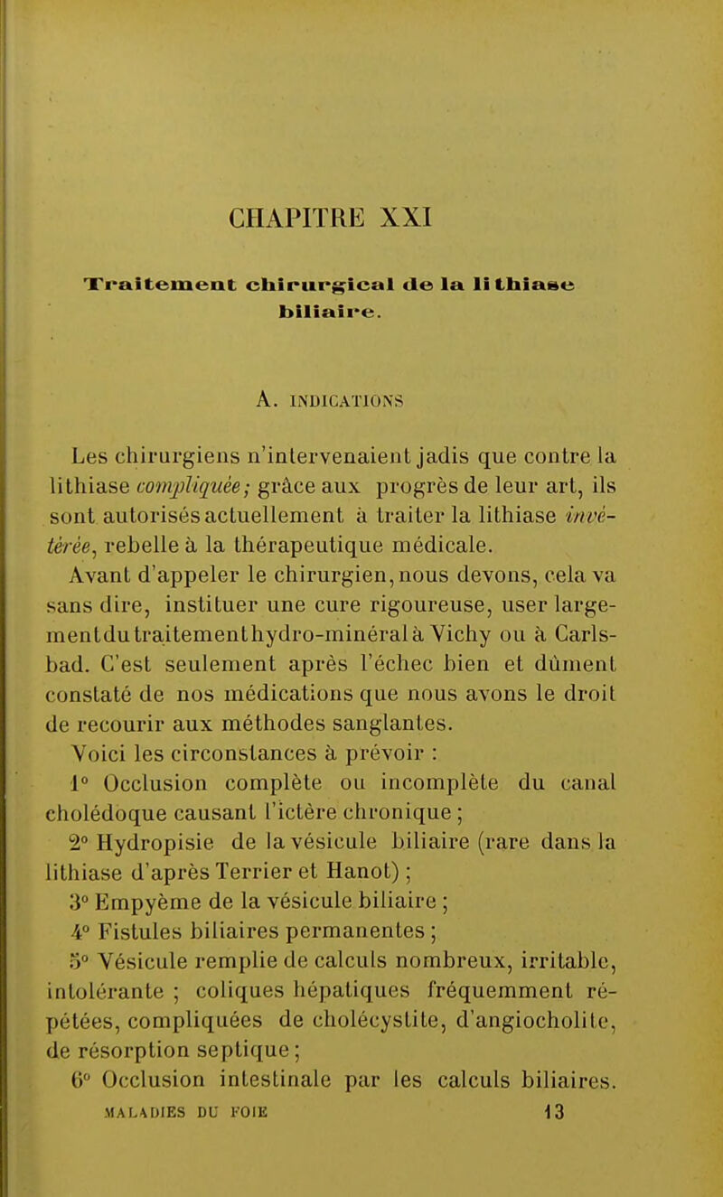 CHAPITRE XXI Traitement chirurgical de la lithiase biliaire. A. INDICATIONS Les chirurgiens n'intervenaient jadis que contre la lithiase compliquée; grâce aux progrès de leur art, ils sont autorisés actuellement à traiter la lithiase invé- térée^ rebelle à la thérapeutique médicale. Avant d'appeler le chirurgien, nous devons, cela va sans dire, instituer une cure rigoureuse, user large- mentdutraitementhydro-minéralà Vichy ou à Carls- bad. C'est seulement après l'échec bien et dûment constaté de nos médications que nous avons le droit de recourir aux méthodes sanglantes. Voici les circonstances à prévoir : 1° Occlusion complète ou incomplète du canal cholédoque causant l'ictère chronique ; 2° Hydropisie de la vésicule biliaire (rare dans la lithiase d'après Terrier et Hanot) ; 3° Empyème de la vésicule biliaire ; 4° Fistules biliaires permanentes ; 5° Vésicule remplie de calculs nombreux, irritable, intolérante ; coliques hépatiques fréquemment ré- pétées, compliquées de choléeystite, d'angiocholite, de résorption septique; 6° Occlusion intestinale par les calculs biliaires. MALADIES DU FOIE 13