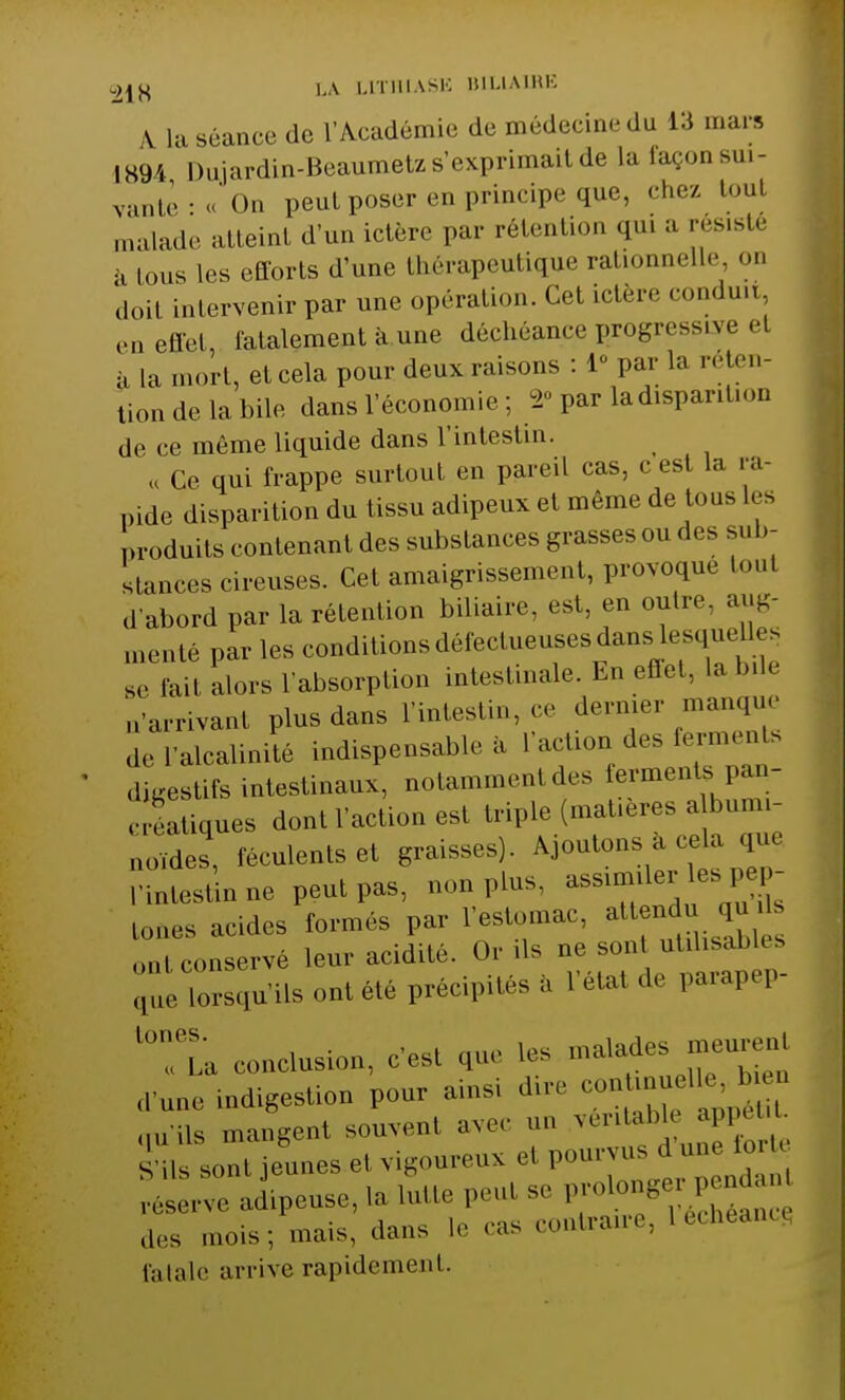 A la séance de l'Académie de médecine du 13 mars 1894 Dujardin-Beaumetz s'exprimait de la façon sui- vante •« On peut poser en principe que, chez tout malade atteint d'un ictère par rétention qui a résisté a tous les efforts d'une tbérapeutique rationnelle on doil intervenir par une opération. Cet ici,,, conduu, effet fatalement à une déchéance progressive et à la mort, et cela pour deux.raisons : 1» par la réten- tion de la bile dans l'économie : «■ par ladispantion d<> ce môme liquide dans l'intestin. « Ce qui frappe surtout en pareil cas, c est la ra- pide disparition du tissu adipeux et même de tous les produits contenant des substances grasses ou des sub- stances cireuses. Cet amaigrissement, provoque tout d'abord par la rétention biliaire, est, en outre, aug- menté par les conditions défectueuses dans lesquelles ÏÏÏÏ alors l'absorption intestinale. En effet, labile Arrivant plus dans l'intestin,-ce dernier manque de l'alcalinité indispensable à l aclu.u des l,, n,,^ digestifs intestinaux, notammenl des ferments pan- iques dont l'action est triple (matières a bun, tt0ïdes, féculents et graisses). Ajoutons à cela que l'intestin ne peut pas, non plus, assimiler-les^ - tones acides formés par l'estomac, attend oui conservé leur acidité. Or ils ne sont utilisables £ lorsqu'ils ont été précipités a l'état de parapep- ï, conclusion, c est que les malades rneurenl d'une indigestion pour ainsi dire qu'ils mangent souvent ave, an veritabK . , ■ S'ils sont jeunes el vigoureux el pourvus dun. 1ml êtve adipeuse, la lutte peut se P^^ÏÏÏ des mois; mais, dans le ras contraire, 1 échéance fatale arrive rapidemenl.