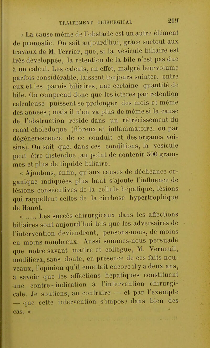 TRAITEMENT CHIRURGICAL 2iy « La cause même de l'obstacle esl un autre élément de pronostic. On sait aujourd'hui, grâce surtout aux travaux de M. Terrier, que, si la vésicule biliaire est très développée, la rétention de la bile n'est pas due à un calcul. Les calculs, en effet, malgré leurvolume parfois considérable, laissent toujours suinter, entre eux et les parois biliaires, une certaine quantité de bile. On comprend donc que les ictères par rétention calculeuse puissent se prolonger des mois et même des années ; mais il n'en va plus de même si la cause de l'obstruction réside dans un rétrécissement du canal cholédoque (fibreux et inflammatoire, ou par dégénérescence de ce conduit et des organes voi- sins). On sait que, dans ces conditions, la vésicule peut être distendue au point de contenir 500 gram- mes et plus de liquide biliaire. « Ajoutons, enfin, qu'aux causes de déchéance or- ganique indiquées plus haut s'ajoute l'influence de lésions consécutives de la cellule hépatique, lésions qui rappellent celles de la cirrhose hypertrophique de Hanot. « Les succès chirurgicaux dans les affections biliaires sont aujourd'hui tels que les adversaires de l'intervention deviendront, pensons-nous, de moins eu moins nombreux. Aussi sommes-nous persuadé que notre savant maître et collègue, M. Verneuil, modifiera, sans doute, en présence de ces faits nou- veaux, l'opinion qu'il émettait encore il y a deux ans, à savoir que les affections hépatiques constituent une contre-indication à l'inlervention chirurgi- cale. Je soutiens, au contraire — et par l'exemple — que cette intervention s'impos ■ dans bien des cas. »