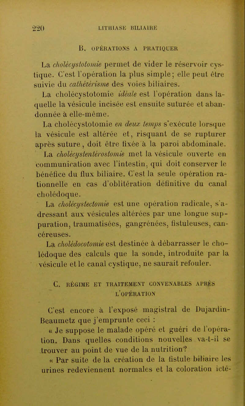 B, OPÉRATIONS A PRATIQUER La cholècysMomie permet de vider le réservoir cys- lique. C'est l'opération la plus simple; elle peul être suivie du cathètèrisme des voies biliaires. La cholécystotomic idéale est l'opération dans la- quelle la vésicule incisée est ensuite suturée et aban- donnée à elle-même. La cholécystolomie en deu.r temps s'exécute lorsque la vésicule est altérée et, risquant de se rupturer après suture, doit être fixée à la paroi abdominale. La cholècyslentèrostomie met la vésicule ouverte en communication avec l'intestin, qui doit conserver le bénéfice du flux biliaire. C'est la seule opération ra- tionnelle en cas d'oblitération définitive du canal cholédoque. La cholécystectomie est une opération radicale, s'a- dressant aux vésicules altérées par une longue sup- puration, traumatisées, gangrénées, fistuleuses, can- céreuses. La cholêdoootomie est destinée à débarrasser le cho- lédoque des calculs que la sonde, introduite par la vésicule et le canal eystique, ne saurait refouler. c. régime et traitement convenables après l'opération C'est encore à l'exposé magistral de Dujardin- Beaumetz que j'emprunte ceci : « Je suppose le malade opéré et guéri de l'opéra- tion. Dans quelles conditions nouvelles va-t-il se trouver au point de vue de la nutrition? « Par suite de la création de la fistule biliaire les urines redeviennent normales et la coloration icté-