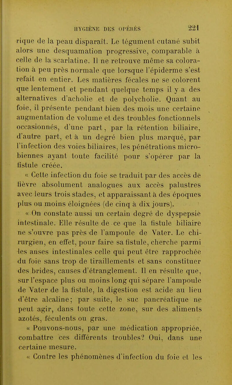 pique de la peau disparaît. Le tégument cutané subit alors une desquamation progressive, comparable à celle de la scarlatine. Il ne retrouve même sa colora- lion à peu près normale que lorsque l'épiderme s'est refait en entier. Les matières fécales ne se colorent que lentement et pendant quelque temps il y a des alternatives d'acholie et de polycholie. Quant au foie, il présente pendant, bien des mois une certaine augmentation de volume et des troubles fonctionnels occasionnés, d'une part, par la rétention biliaire, d'autre part, et à un degré bien plus marqué, par l'infection des voies biliaires, les pénétrations micro- biennes ayant toute facilité pour s'opérer par la fistule créée. « Cette infection du foie se tradui t par des accès de lièvre absolument analogues aux accès palustres avec leurs trois stades, et apparaissant à des époques plus ou moins éloignées (de cinq à dix jours). « On constate aussi un certain degré de dyspepsie intestinale. Elle résulte de ce que la fistule biliaire ne s'ouvre pas près de l'ampoule de Vater. Le chi- rurgien, en effet, pour faire sa fistule, cherche parmi les anses intestinales celle qui peut être rapprochée du foie sans trop de tiraillements et sans constituer des brides, causes d'étranglement. Il en résulte que, sur l'espace plus ou moins long qui sépare l'ampoule de Vater de la fistule, la digestion est acide au lieu d'être alcaline; par suite, le suc pancréatique ne peut agir, dans toute cette zone, sur des aliments azotés, féculents ou gras. « Pouvons-nous, par une médication appropriée, combattre ces différents troubles? Oui, dans une certaine mesure. « Contre les phénomènes d'infection du foie et les