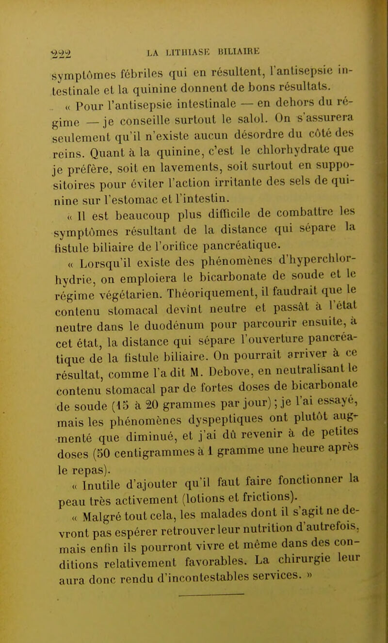 Symptômes fébriles qui en résultent, l'antisepsie in- testinale et la quinine donnent de bons résultats. « Pour l'antisepsie intestinale — en dehors du ré- gime _ je conseille surtout le salol. On s'assurera seulement qu'il n'existe aucun désordre du côté des reins. Quant à la quinine, c'est le chlorhydrate que je préfère, soit en lavements, soit surtout en suppo- sitoires pour éviter l'action irritante des sels de qui- nine sur l'estomac et l'intestin. « 11 est beaucoup plus difficile de combattre les symptômes résultant de la distance qui sépare la fistule biliaire de l'orifice pancréatique. « Lorsqu'il existe des phénomènes d'hyperchlor- hydrie, on emploiera le bicarbonate de soude et Le régime végétarien. Théoriquement, il faudrait que le contenu stomacal devint neutre et passât à l'état neutre dans le duodénum pour parcourir ensuite, à cet état, la distance qui sépare l'ouverture pancréa- tique de la fistule biliaire. On pourrait arriver à ce résultat, comme l'a dit M. Debove, en neutralisant le contenu stomacal par de fortes doses de bicarbonate de soude (45 à 20 grammes par jour) ; je l'ai essaye, mais les phénomènes dyspeptiques ont plutôt aug- menté que diminué, et j'ai dû revenir à de petites doses (50 centigrammes à 1 gramme une heure après le repas). . « Inutile d'ajouter qu'il faut faire fonctionner la peau très activement (lotions et frictions). « Malgré tout cela, les malades dont il s'agit ne de- vront pas espérer retrouver leur nutrition d'autrefois, mais enlin ils pourront vivre et même dans des con- ditions relativement favorables. La chirurgie leur aura donc rendu d'incontestables services. »