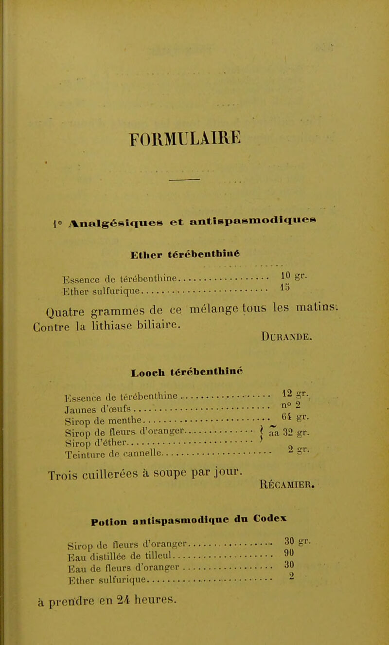 FORMULAIRE 1° Analgésiques et antispasmodique Ether térébenthiné Kssence de térébenthine 10 Sr- Ether sulfurique lj Quatre grammes de ce mélange tous les malins. Contre la lithiase biliaire. DtJRANDE. Looch térébenthine Essence <le térébenthine 12 gr. Jaunes d œufs  - Sirop de menthe b* %v- Sirop de fleurs, d'oranger j aa 32 gr. Sirop d'éther ' Teinture de eannelle - Sr- Trois cuillerées à soupe par jour. RÉCAMIER. Potion antispasmodique du Codex Sirop de fleurs d'oranger 3 Eau distillée de tilleul 9 Eau de fleurs d'oranger 3 Ether sulfurique à prendre en 24 heures.