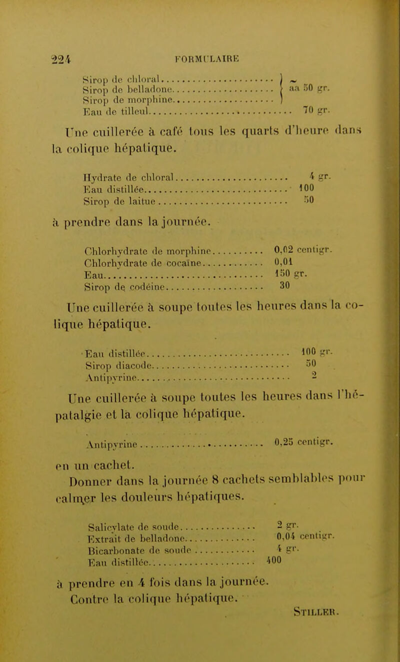 aa 50 gr. Sirop de cliloral Sirop île belladone Sirop de morphine Eau de tilleul 70 gr. Une cuillerée à café Ions les quarts d'heure <hms la colique hépatique. Hydrate de cliloral ■* gr. Eau distillée 100 Sirop de laitue 50 à prendre dans [ajournée. Chlorhydrate de morphine 0.02 centigr. Chlorhydrate de cocaïne 0,01 Eau 150 gr. Sirop de, codéine 30 Une cuilleréé à soupe toutes les heures dans la co- lique hépatique. •Eau distillée 100 gr. Sirop diacode a0 Antipyrine 2 Une euilleréeà soupe toutes les heures dans l'hé- patalgie et la colique hépatique. Antipyrine 0,25 centigr. eu an cachet. Donner dans la journée S cachets semblables pour calmer les douleurs hépatiques. Salicvlate de soude 2 gr. Extrait de belladone 0,0* centigr. Bicarbonate de soude 1 Eau distillée.. 400 a prendre en 4 fois dans la journée. Contre la colique hépatique. Stiu.kh.