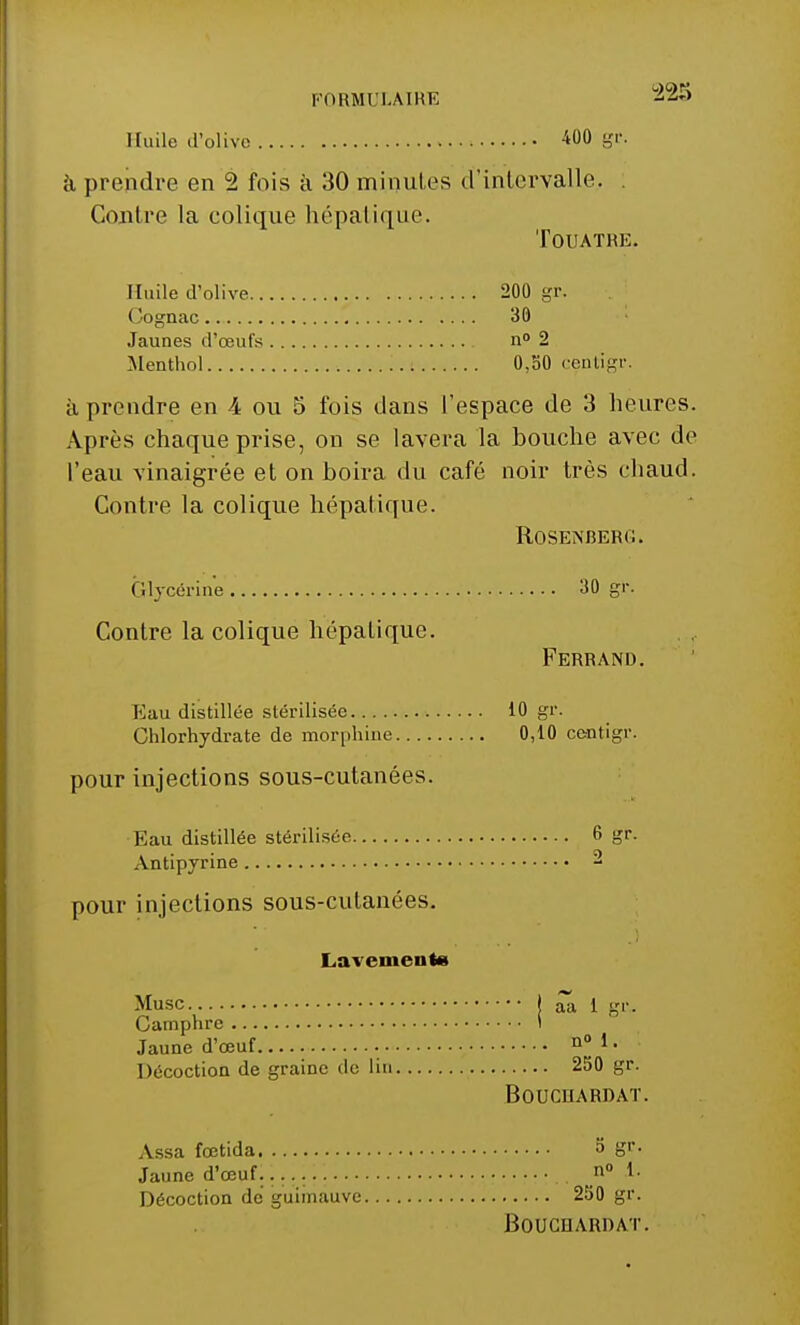 Huile d'olive 400 gr. à prendre en 2 fois à 30 minutes d'intervalle, . Contre la colique hépatique. TOUATRE. Huile d'olive 200 gr. Cognac 30 Jaunes d'œufs n° 2 Menthol 0,50 centîgr. à prendre en 4 ou 5 fois dans l'espace de 3 heures. Après chaque prise, on se lavera la bouche avec de l'eau vinaigrée et on boira du café noir très chaud. Contre la colique hépatique. ROSENBERG. Glycérine 30 gr. Contre la colique hépaLique. Ferrand. Eau distillée stérilisée 10 gr. Chlorhydrate de morphine 0,10 centigr. pour injections sous-cutanées. Eau distillée stérilisée 6 gr. Antipyrine 2 pour injections sous-cutanées. Lavements Musc I ^ i gr,. Camphre I Jaune d'œuf n° 1 • Décoction de graine de lin 250 gr. BOUCUARDAT. Assa feetida S gr. Jaune d'œuf..... n° t Décoction de guimauve 250 gr. BOUCHARDAT.