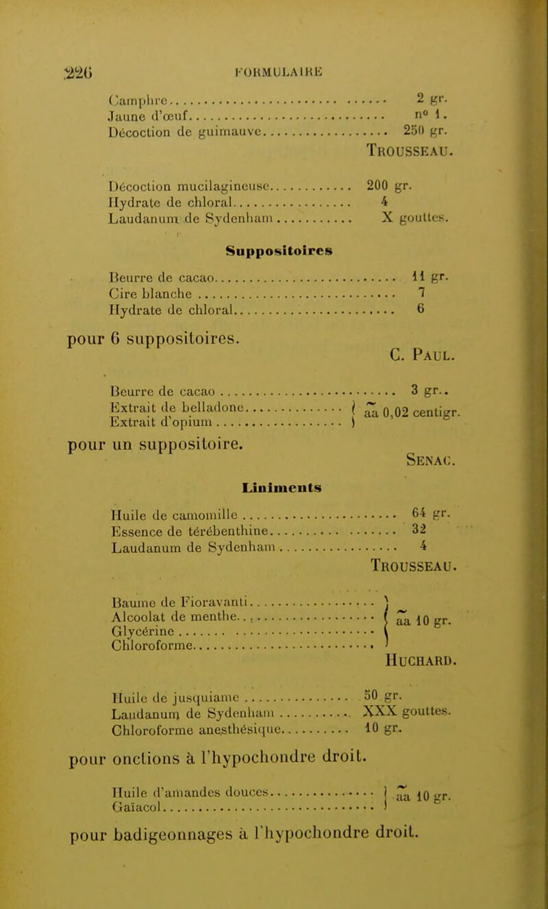 Camphre 2 gr. Jaune d'œuf n° 1 • Décoction de guimauve 25(1 gr. Trousseau. Décoction mucilagineusc 200 gr. Hydrate de chloral 4 Laudanum de Sydenham X gouttes. Suppositoires Beurre de cacao 11 gr. Cire blanche 1 Hydrate de chloral 6 pour 6 suppositoires. C. Paul. Beurre de cacao 3 gr.. Extrait de belladone \ £â 0,02 centigr. Extrait d'opium \ pour un suppositoire. Senac. Linlments Huile de camomille 64 gr. Essence de térébenthine 32 Laudanum de Sydenham 4 Trousseau. Baume de Fioravanti \ Alcoolat de menthe f ^ jo gr. Glycérine ( Chloroforme ' HUCHARD. Huile de jusquiame 50 gr. Laudanum de Sydenham XXX gouttes. Chloroforme anejsthésique 10 gr. pour onctions à l'hypochoudre droit. Huile d'amandes douces 1 ^ 10 >*r. Gaïacol ' pour badigeonnages à l'Iiypochondre droit.