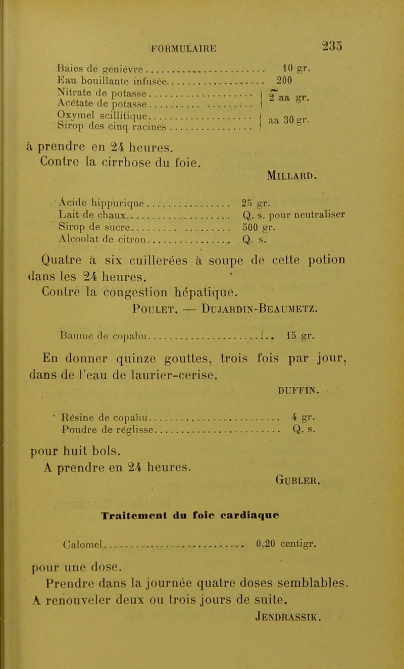 -2:55 Baies de genièvre ■ 10 gr. Eau bouillante infusée 200 Nitrate de potasse I _ Acétate de potasse j ~ Oxvmel scillifique. j aa 30 birop des cinq racines ) g1'- à prendre en 24 heures. Contre la cirrhose du foie. Millard. Acide hippurique 25 gr. Lait de chaux Q. s. pour neutraliser Sirop de sucre 500 gr. Alcoolat de citron Q. s. Quatre à six cuillerées à soupe de cette potion dans les 24 heures. Contre la congestion hépatique. Poulet. — Dujardin-Beaumeïz. Baume de copahn J.. 15 gr. En donner quinze gouttes, trois fois par jour, dans de l'eau de laurier-cerise. DUFFIN. ' Résine de copahu 4 gr. Poudre de réglisse Q. s. pour huit bols. A prendre en 24 heures. Gubler. Traitement du foie cardiaque Galomel 0,20 centigr. pour une dose. Prendre dans la journée quatre doses semblables. À renouveler deux ou trois jours de suite. Jendrassik.