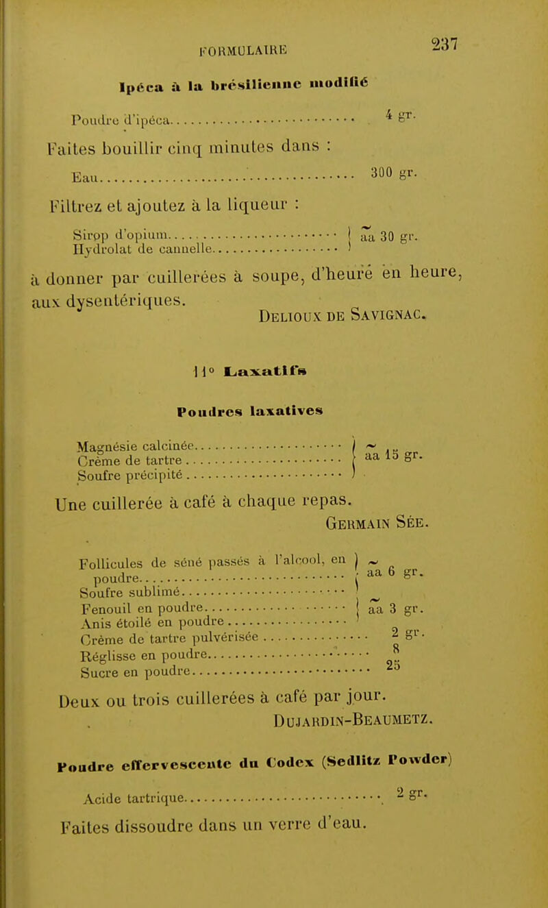 Ipéca à la brésilienne modifié Poudjre d'ipéca * g1- Fuites bouillir cinq minutes dans : Eau ' 300 Br- Filtrez et ajoutez à la liqueur : Sirpp d'opium j ~a 30 gr. ITvdrolat de cannelle ' ù donner par cuillerées à soupe, d'heure en heure, ;iu\ dysentériques. Delioux de Savignac. H° Laxatif» Poudres laxatives Magnésie calcinée ~ , Crème de tartre aa 15 gr. Soufre précipité ) Une cuillerée à café à chaque repas. Germain Sée. Follicules de séné passés à l'alcool, en 1 M poudre ■ aa 6 gr. Soufre sublimé ^ Fenouil en poudre aa 3 gr. Anis étoile en poudre ' Crème de tartre pulvérisée ■ * S1'- Réglisse en poudre ' ^ Sucre en poudre Deux ou trois cuillerées à café par jour. Dujardin-Beaumetz. Foudre effervescente du Codex (Sedlitz Powder) Acide tartrique  §r*