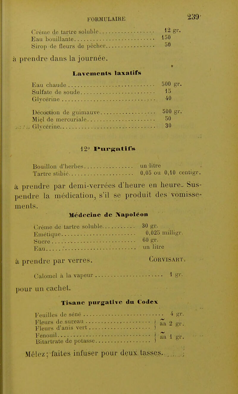 Crème de tartre soluble Eau bouillante Sirop de fleurs de pêcher i prendre dans la journée. Lavements laxatifs Eau chaude Sulfate de soude Glycérine Décoction de guimauve Miel de mercuriale .1 •.. Glycérine 12° Purgatifs Bouillon d'herbes un litre Tartre stibié 0,05 ou 0,10 centigr. à prendre par demi-verrées d'heure en heure. Sus- pendre la médication, s'il se produit des vomisse- ments. Médecine de Napoléon Crème de tartre soluble 30 gr. Emétique 0,025 milligr. Sucre 60 gr. Eau.. ...' un litre à prendre par verres. Cohvisaht. Galomel à la vapeur 1 gr. pour un cachet. Tisane purgative dn Codex Feuilles de séné 4 gr. Fleurs de sureau I aa 2 frr Fleurs d'anis vert ■ I Fenouil.... I ^a 1 gr. Uitartrate de potasse ) Mêlez: faites infuser pour deux lasses. 12 gr. 150 50 500 gr. 15 40 500 gr. 50 30