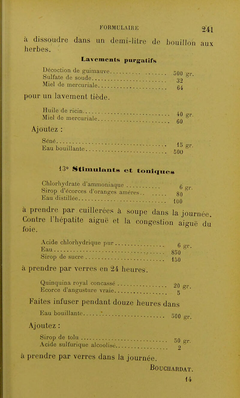 à dissoudre dans un demi-litre de bouillon aux herbes. Lavements purgatifs Décoction de guimauve 300 „ Sulfate de soude y, ° Miel de mercuriale / g^ pour un lavement tiède. Huile de ricin 40 ». Miel de mercuriale go ^' Ajoutez : Séné ! ; # Eau bouillante ,^,s 15 gr. 00 13° Stimulants et toniques Chlorhydrate d'ammoniaque g „ Sirop d'écorces d'oranges amères 80 ° Eau distillée à prendre par cuillerées à soupe dans la journée Contre l'hépatite aiguë et la congestion aiguë du' foie. Acide chlorhydrique pur .. . g fau--; 'l^ï^.'.'.: 85ogr' Sirop de sucre à prendre par verres en 24 heures. Quinquina royal concassé 20 gr Ecorce d'angusture vraie 5 Faites infuser pendant douze heures dans Eau bouillante * JiOO gr. Ajoutez Sirop de tolu ^ Acide sulfurique alcoolisé °2 ^' à prendre par verres dans la journée. BOUCUARDAT. 14