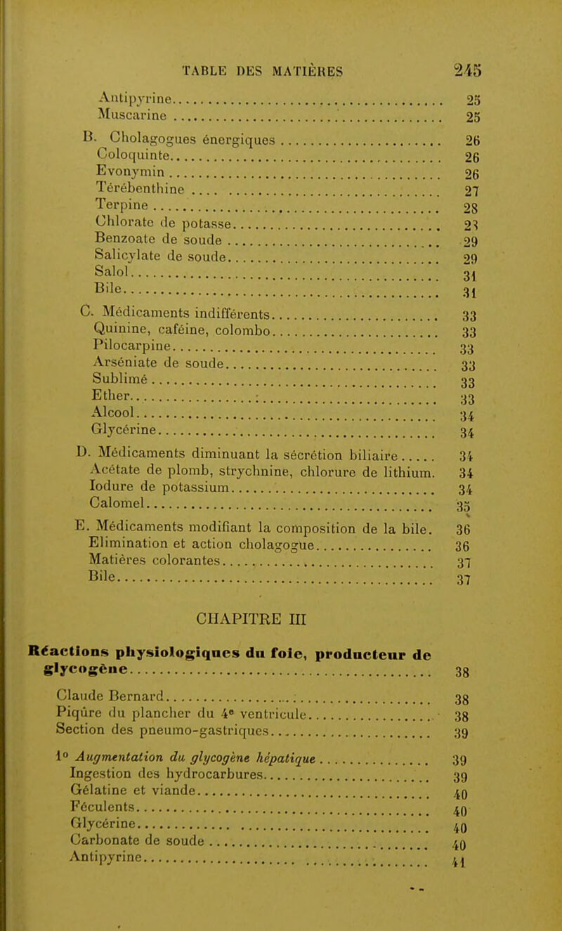 Antipyrine 25 Muscarine 25 B. Cholagogues énergiques 26 Coloquinte 26 Evonymin 26 Térébenthine 27 Terpine 28 Chlorate de potasse 2S Benzoate de soude 29 Salicylate de soude 29 Salol 31 Bile (ji C. Médicaments indifférents 33 Quinine, caféine, colombo 33 Pilocarpine 33 Arséniate de soude 33 Sublimé 33 Ether. : 33 Alcool 34 Glycérine 34 1). Médicaments diminuant la sécrétion biliaire 34 Acétate de plomb, strychnine, chlorure de lithium. 34 Iodure de potassium 34 Calomel 35 E. Médicaments modifiant la composition de la bile. 36 Elimination et action cholagogue 36 Matières colorantes 37 Bile 37 CHAPITRE III Réactions physiologiques du foie, prodnctenr de glycogène 3g Claude Bernard ; 33 Piqûre du plancher du 4° ventricule • 38 Section des pneumo-gastriques 39 1° Augmentation du glycogène hépatique 39 Ingestion des hydrocarbures 39 Gélatine et viande 49 Féculents 49 Glycérine 40 Carbonate de soude 49 Antipyrine 41