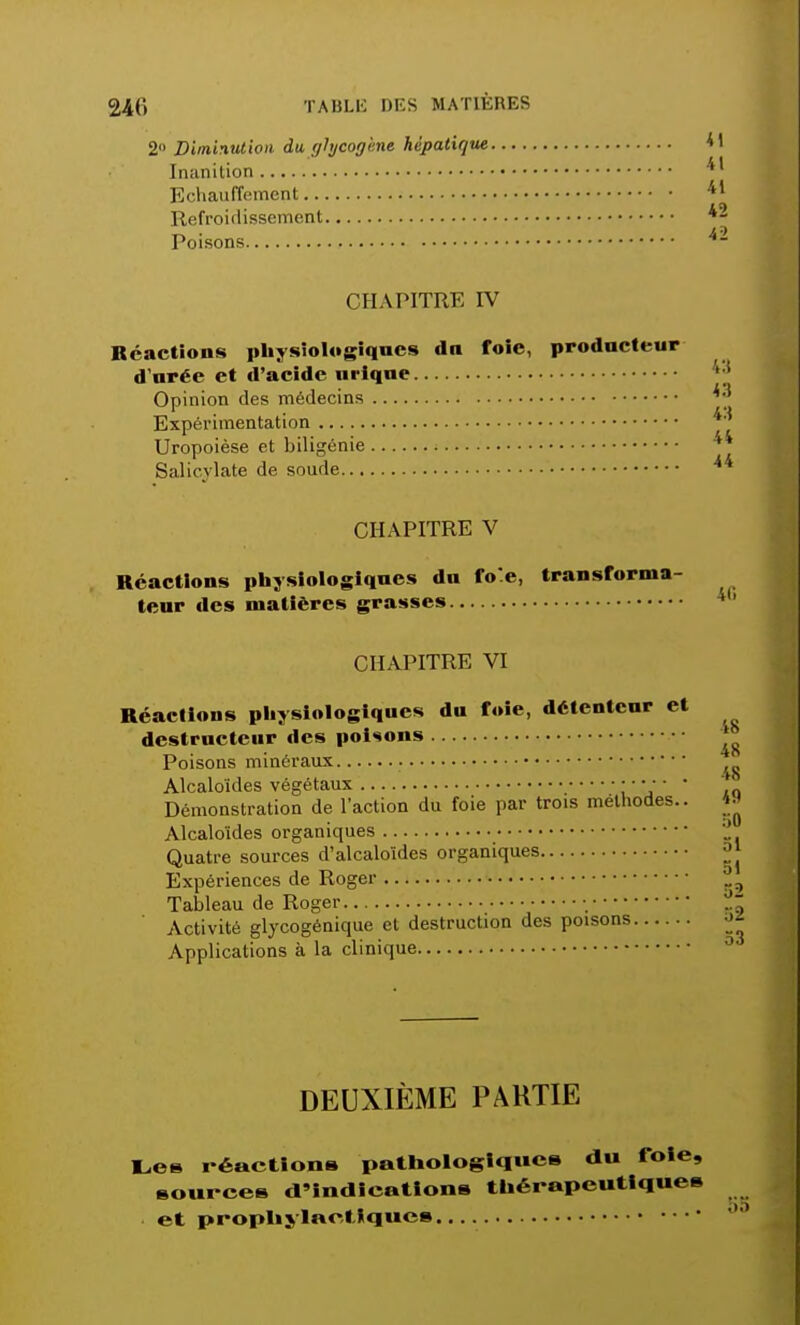 2° Diminution du glycogène hépatique Inanition Echauffement Refroidissement Poisons CHAPITRE IV Réactions physiologiques dn foie, producteur d'urée et d'acide urique Opinion des médecins Expérimentation Uropoièse et biligénie Salicylate de soude CHAPITRE V Réactions physiologiques du foe, transforma- teur des matières grasses CHAPITRE VI Réactions physiologiques du foie, détenteur et destructeur des poisons *° Poisons minéraux Alcaloïdes végétaux • ■ • • • • Démonstration de l'action du foie par trois méthodes.. ^ Alcaloïdes organiques Quatre sources d'alcaloïdes organiques j|J Expériences de Roger r9 Tableau de Roger • - Activité glycogénique et destruction des poisons ->f Applications à la clinique 0 DEUXIÈME PARTIE Les réactions pathologique» du foie, source» d'indications thérapeutiques et prophylactiques