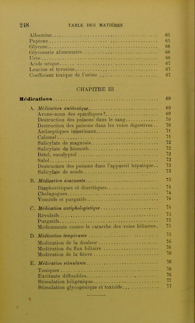 Albumine 65 Peptone 65 Glycose 66 Glycosurie alimentaire 66 Urée •. 66 Acide urique 61 Leucine et tyrosine 67 Coefficient toxique de l'urine 67 CHAPITRE III Médications 69 A. Médication antitoxique 69 Avons-nous des spécifiques? 69 Destruction des poisons dans le sang 70 Destruction des poisons dans les voies digestives .. 70 Antiseptiques intestinaux 1 Calomel 71 Salicylate de magnésie 72 Salicylate de bismuth 72 Bétol, eucalyptol 12 Salol ■ 72 Destruction des poisons dans l'appareil hépatique.. 73 Salicylate de soude 73 B. Médication évacuante Diaphorétiques et diurétiques Cholagogues Vomitifs et purgatifs C. Médication antij>hoiogistique Révulsifs Purgatifs Médicaments contre le catarrhe des voies biliaires. D. Médication tempérante Modération de la douleur Modération du flux biliaire Modération de la fièvre E. Médication stimulante Toniques Excitants diffusibles Stimulation biligénique Stimulation glycogénique et toxicide