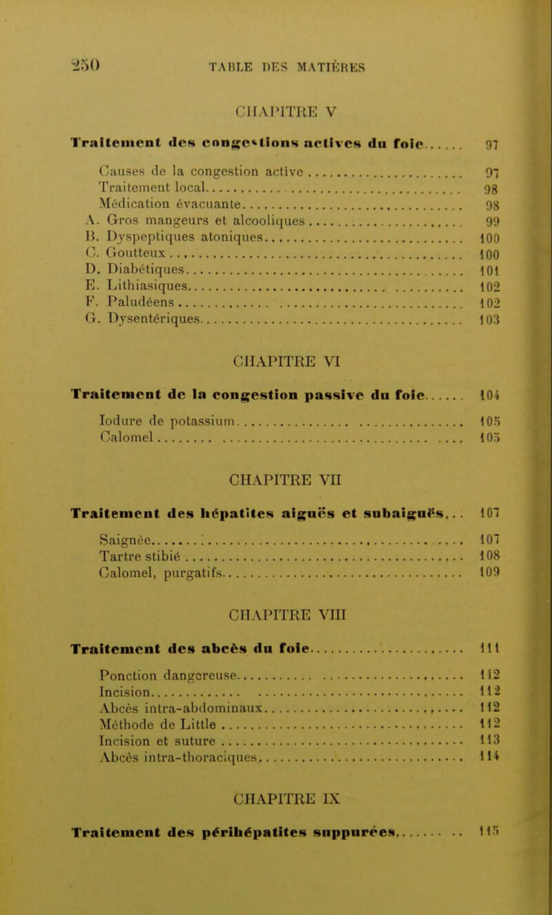 CHAPITRE V Traitcment «les congestions actives da foie 07 Causes de la congestion active 97 Traitement local 9g Médication évacuante 98 \. Gros mangeurs et alcooliques 99 B. Dyspeptiques atoniques 100 0. Goutteux 100 D. Diabétiques 101 E. Lithiasiques 102 F. Paludéens 102 G. Dysentériques 103 CHAPITRE VI Traitement de la congestion passive dn foie 104 Iodure de potassium 105 Calomel 105 CHAPITRE VII Traitement des hépatites aiguës et subaiguës... 107 Saignée '. 107 Tartre stibié 108 Calomel, purgatifs 109 CHAPITRE VHJ Traitement des abcès du foie Kl Ponction dangereuse 112 Incision 112 Abcès intra-abdomin&ux 112 Méthode de Little 112 Incision et suture 113 Abcès intra-thoraciques 114 CHAPITRE EX Traitement des périhépatites snppnrces 115