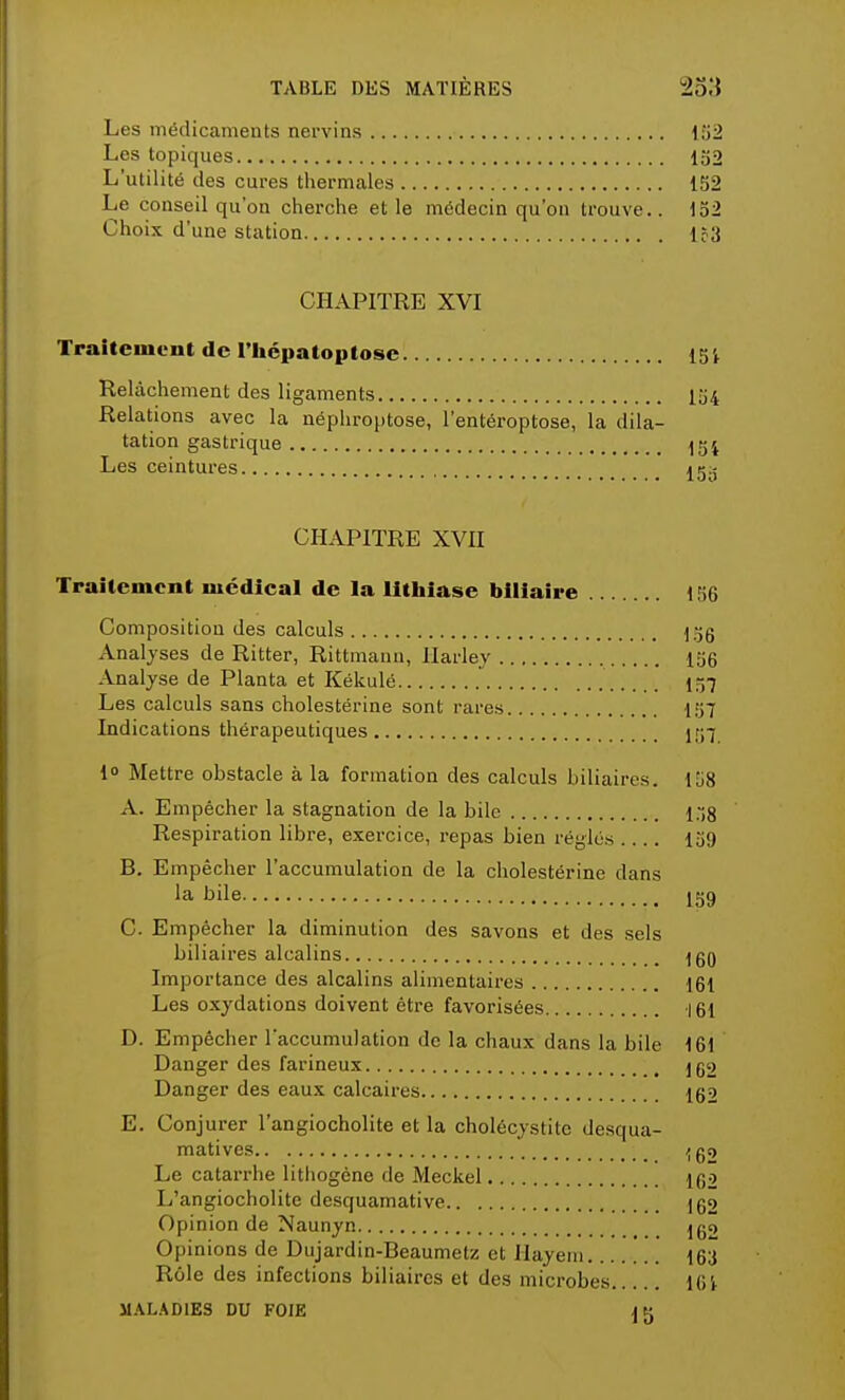 Les médicaments nervins 152 Les topiques 152 L'utilité des cures thermales 152 Le conseil qu'on cherche et le médecin qu'on trouve.. 152 Choix d'une station 1?3 CHAPITRE XVI Traitement de l'heuatoutose 15'» Relâchement des ligaments 154 Relations avec la nëphroptose, l'entéroptose, la dila- tation gastrique Les ceintures CHAPITRE XVII Traitement médical de la lithiase biliaire 156 Composition des calculs 156 Analyses de Ritter, Rittmann, Ilarley 156 Analyse de Planta et Kékulé 157 Les calculs sans cholestérine sont rares 157 Indications thérapeutiques 157 1° Mettre obstacle à la formation des calculs biliaires. 158 A. Empêcher la stagnation de la bile 158 Respiration libre, exercice, repas bien réglés .... 159 B. Empêcher l'accumulation de la cholestérine dans la- bile 159 C. Empêcher la diminution des savons et des sels biliaires alcalins jgO Importance des alcalins alimentaires 161 Les oxydations doivent être favorisées 161 D. Empêcher l'accumulation de la chaux dans la bile 161 Danger des farineux 152 Danger des eaux calcaires 162 E. Conjurer l'angiocholite et la cholécystite desqua- matives ^go Le catarrhe lithogêne de Meckel 162 L'angiocholite desquamative 162 Opinion de Naunyn jgo Opinions de Dujardin-Beaumetz et Hayem 163 Rôle des infections biliaires et des microbes 161 MALADIES DU FOIE AK