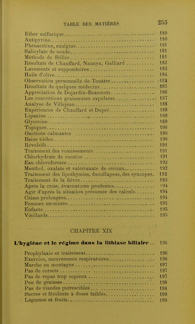 Ether sulfurique ... I •■ ' 180 Antipyrine 180 Phénacétine, exalgine ' 181 Salicylate de soude ,.. 181 Méthode de Stiller 181 Résultats de Chauffard, Naunyn, Galliard 182 Lavements et suppositoires 183 Huile d'olive 184 Observation personnelle de Touàtre 184 Résultats de quelques médecins t85 Appréciation de Dujardin-Beaumetz 186 Les concrétions graisseuses expulsées 187 Analysé de Villejean 188 Expériences de Chauffard et Dupré 188 Lipanine .. 189 Glycérine , 189 Topiques 190 Onctions calmantes 190 Bains tièdes 190 Révulsifs 191 Traitement des vomissements 191 Chlorhydrate de cocaïne 191 Eau chloroformée 192 Menthol, oxalate et valérianate de cérium 192 Traitement des lipothymies, ducollapsus, des syncopes. 192 Traitement de la fièvre 193 Après la crise, évacuations prudentes 194 Agir d'après la situation présumée des calculs 194 Crises prolongées 194 Femmes enceintes 195 Enfants 195 Vieillards...'.'.' 195 CHAPITRE XLX L'hygiène et le régime dans la lithiase biliaire .. 196 Prophylaxie et traitement 196 Exercice, mouvements respiratoires 196 Marche en montagne ' 197 Pas de corsets 197 Pas de repas trop copieux 197 Peu de graisses 198 Pas de viandes putrescibles 198 Sucres et féculents à doses faibles 199 Légumes et fruits 199